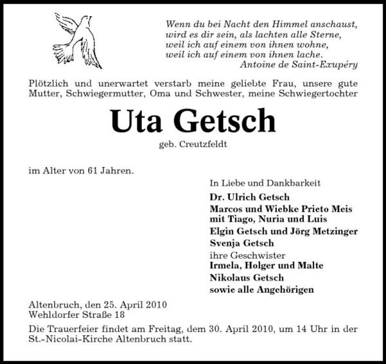 <p>Wenn du bei Nacht den Himmel anschaust, wird es dir sein, als lachten alle Sterne, weil ich auf einem von ihnen wohne, weil ich auf einem von ihnen lache. Antoine de Saint-Exupéry Plötzlich und unerwartet verstarb meine geliebte Frau, unsere gute Mutter, Schwiegermutter, Oma und Schwester, meine Schwiegertochter</p><p>Uta Getsch<br />geb. Creutzfeldt</p><p>im Alter von 61 Jahren.<br />In Liebe und Dankbarkeit</p><p>Dr. Ulrich Getsch Marcos und Wiebke Prieto Meis mit Tiago, Nuria und Luis Elgin Getsch und Jörg Metzinger Svenja Getsch ihre Geschwister Irmela, Holger und Malte Nikolaus Getsch sowie alle Angehörigen Altenbruch, den 25. April 2010 Wehldorfer Straße 18 Die Trauerfeier findet am Freitag, dem 30. April 2010, um 14 Uhr in der St.-Nicolai-Kirche Altenbruch statt.</p>