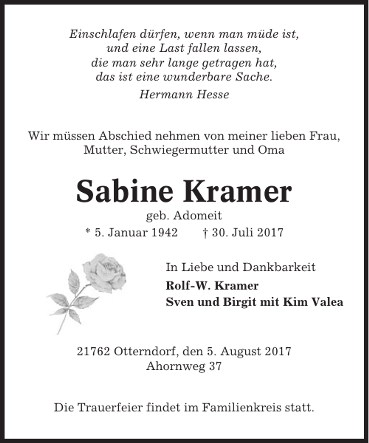 <p>Einschlafen dürfen, wenn man müde ist,<br />und eine Last fallen lassen,<br />die man sehr lange getragen hat,<br />das ist eine wunderbare Sache.<br />Hermann Hesse<br />Wir müssen Abschied nehmen von meiner lieben Frau,<br />Mutter, Schwiegermutter und Oma</p><p>Sabine Kramer<br />geb. Adomeit<br />* 5. Januar 1942<br />† 30. Juli 2017<br />In Liebe und Dankbarkeit<br />Rolf-W. Kramer<br />Sven und Birgit mit Kim Valea</p><p>21762 Otterndorf, den 5. August 2017<br />Ahornweg 37<br />Die Trauerfeier findet im Familienkreis statt.</p>