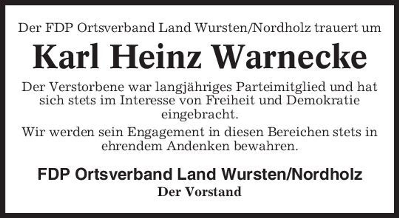 <p>Der FDP Ortsverband Land Wursten/Nordholz trauert um</p><p>Karl Heinz Warnecke<br />Der Verstorbene war langjähriges Parteimitglied und hat sich stets im Interesse von Freiheit und Demokratie eingebracht. Wir werden sein Engagement in diesen Bereichen stets in ehrendem Andenken bewahren.</p><p>FDP Ortsverband Land Wursten/Nordholz<br />Der Vorstand</p>