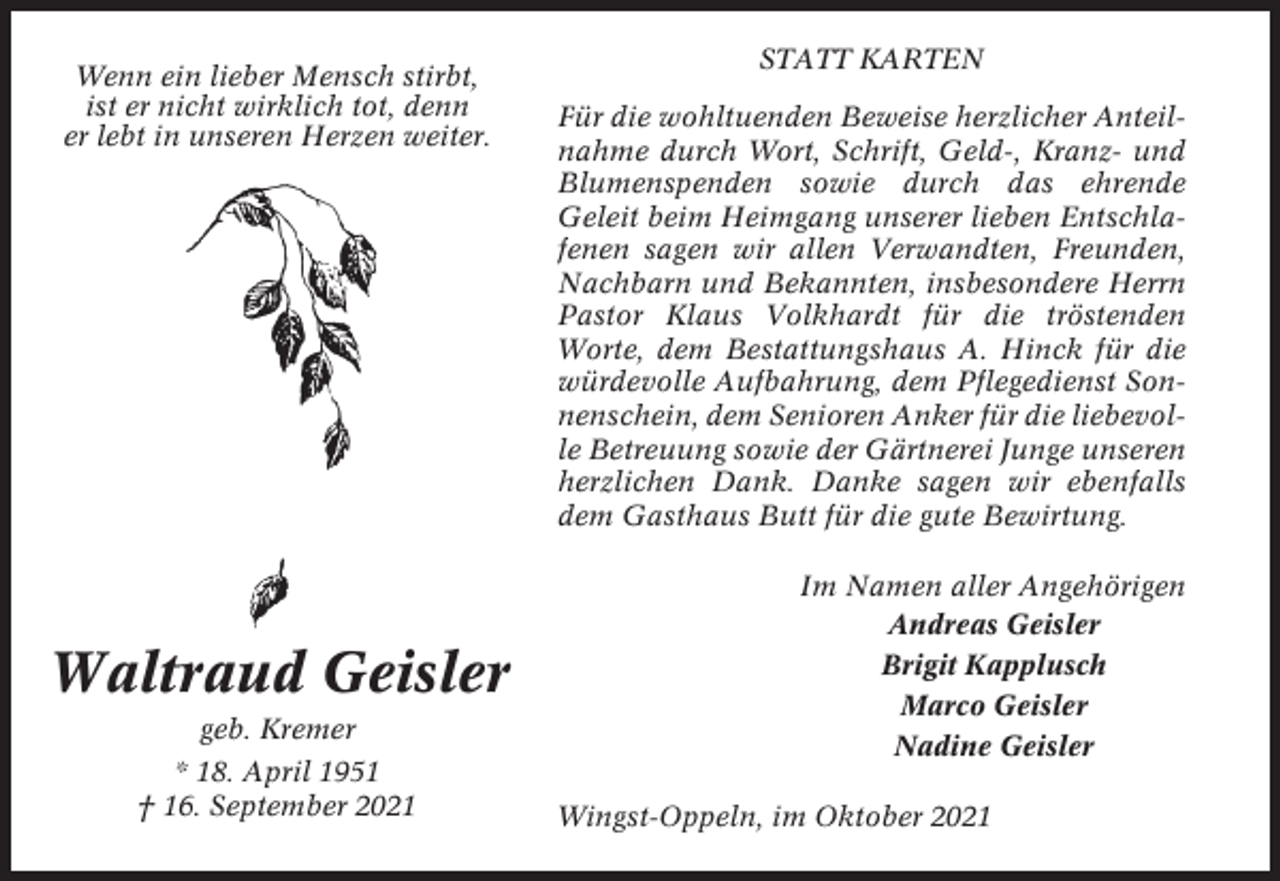 <p>Wenn ein lieber Mensch stirbt,<br />ist er nicht wirklich tot, denn<br />er lebt in unseren Herzen weiter.</p><p>Waltraud Geisler<br />geb. Kremer<br />* 18. April 1951<br />† 16. September 2021</p><p>STATT KARTEN<br />Für die wohltuenden Beweise herzlicher Anteilnahme durch Wort, Schrift, Geld-, Kranz- und<br />Blumenspenden sowie durch das ehrende<br />Geleit beim Heimgang unserer lieben Entschlafenen sagen wir allen Verwandten, Freunden,<br />Nachbarn und Bekannten, insbesondere Herrn<br />Pastor Klaus Volkhardt für die tröstenden<br />Worte, dem Bestattungshaus A. Hinck für die<br />würdevolle Aufbahrung, dem Pflegedienst Sonnenschein, dem Senioren Anker für die liebevolle Betreuung sowie der Gärtnerei Junge unseren<br />herzlichen Dank. Danke sagen wir ebenfalls<br />dem Gasthaus Butt für die gute Bewirtung.<br />Im Namen aller Angehörigen<br />Andreas Geisler<br />Brigit Kapplusch<br />Marco Geisler<br />Nadine Geisler<br />Wingst-Oppeln, im Oktober 2021</p>