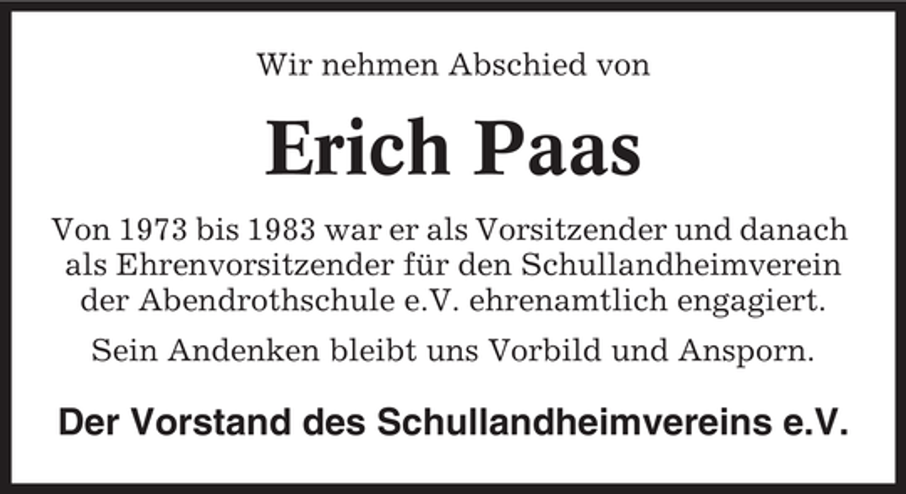 <p>Wir nehmen Abschied von</p><p>Erich Paas<br />Von 1973 bis 1983 war er als Vorsitzender und danach<br />als Ehrenvorsitzender für den Schullandheimverein<br />der Abendrothschule e.V. ehrenamtlich engagiert.<br />Sein Andenken bleibt uns Vorbild und Ansporn.</p><p>Der Vorstand des Schullandheimvereins e.V.</p>
