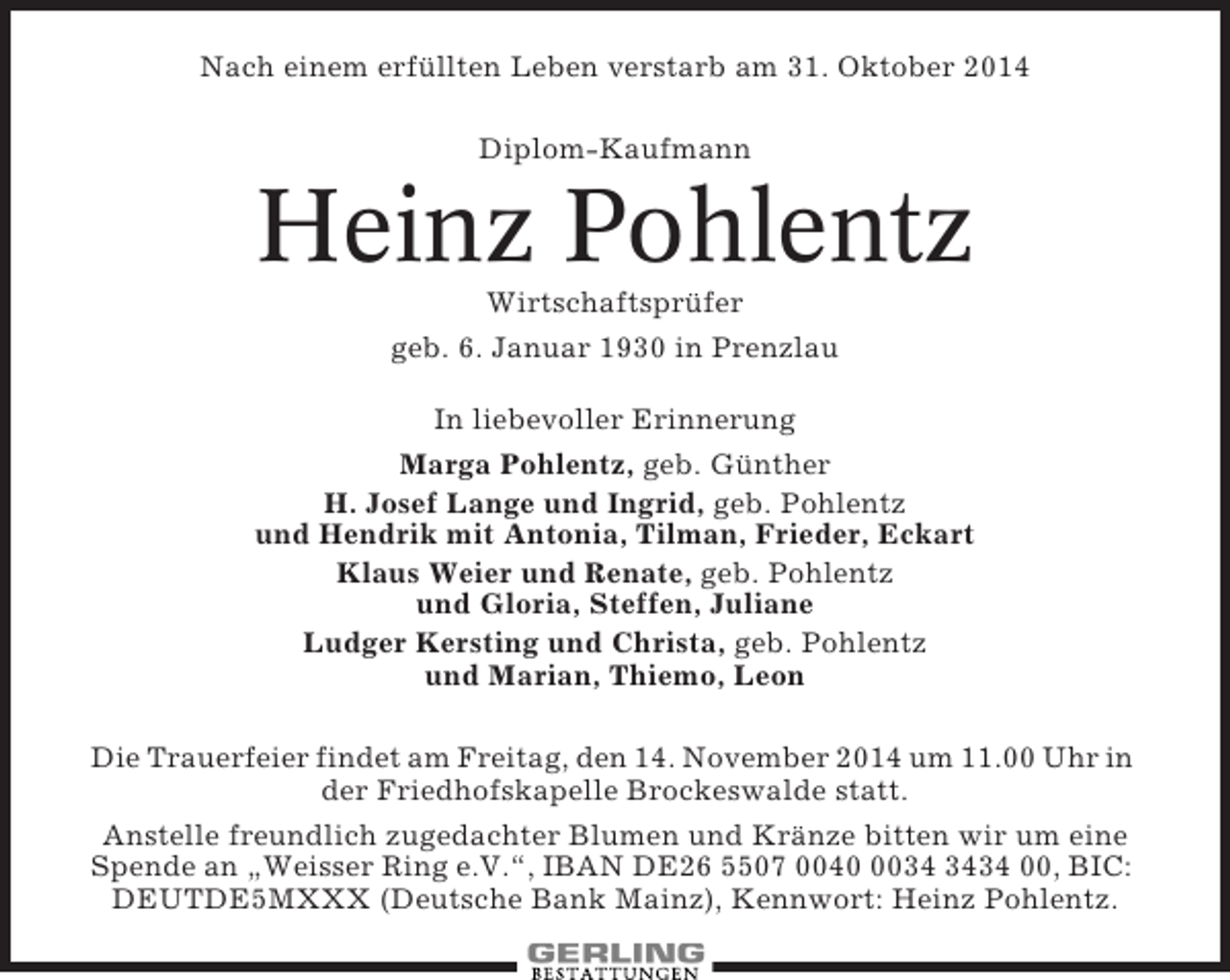 <p>Nach einem erfüllten Leben verstarb am 31. Oktober 2014<br />Diplom-Kaufmann</p><p>Heinz Pohlentz<br />Wirtschaftsprüfer<br />geb. 6. Januar 1930 in Prenzlau<br />In liebevoller Erinnerung<br />Marga Pohlentz, geb. Günther<br />H. Josef Lange und Ingrid, geb. Pohlentz<br />und Hendrik mit Antonia, Tilman, Frieder, Eckart<br />Klaus Weier und Renate, geb. Pohlentz<br />und Gloria, Steffen, Juliane<br />Ludger Kersting und Christa, geb. Pohlentz<br />und Marian, Thiemo, Leon<br />Die Trauerfeier findet am Freitag, den 14. November 2014 um 11.00 Uhr in<br />der Friedhofskapelle Brockeswalde statt.<br />Anstelle freundlich zugedachter Blumen und Kränze bitten wir um eine<br />Spende an „Weisser Ring e.V.“, IBAN DE26 5507 004034 00, BIC:<br />DEUTDE5MXXX (Deutsche Bank Mainz), Kennwort: Heinz Pohlentz.</p>