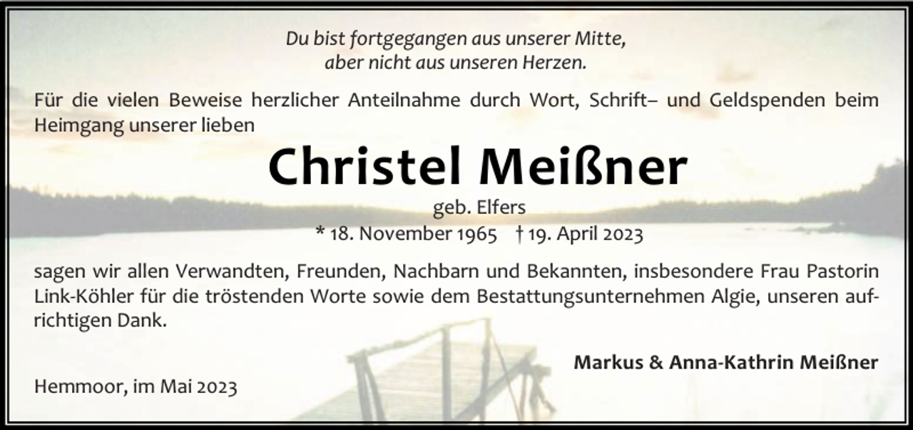 <p>Du bist fortgegangen aus unserer Mitte,<br />aber nicht aus unseren Herzen.<br />Für die vielen Beweise herzlicher Anteilnahme durch Wort, Schrift– und Geldspenden beim<br />Heimgang unserer lieben</p><p>Christel Meißner<br />geb. Elfers<br />* 18. November 1965 † 19. April 2023</p><p>sagen wir allen Verwandten, Freunden, Nachbarn und Bekannten, insbesondere Frau Pastorin<br />Link-Köhler für die tröstenden Worte sowie dem Bestattungsunternehmen Algie, unseren aufrichtigen Dank.<br />Hemmoor, im Mai 2023</p><p>Markus &amp; Anna-Kathrin Meißner</p>