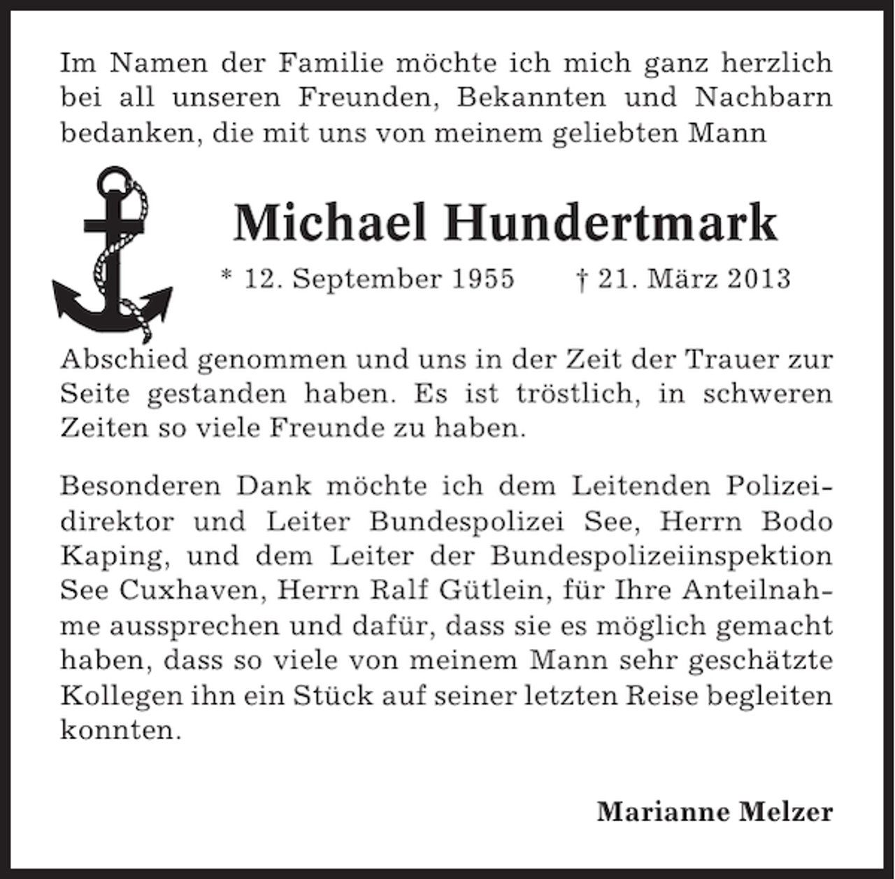 <p>Im Namen der Familie möchte ich mich ganz herzlich<br />bei all unseren Freunden, Bekannten und Nachbarn<br />bedanken, die mit uns von meinem geliebten Mann</p><p>Michael Hundertmark<br />* 12. September 1955</p><p>† 21. März 2013</p><p>Abschied genommen und uns in der Zeit der Trauer zur<br />Seite gestanden haben. Es ist tröstlich, in schweren<br />Zeiten so viele Freunde zu haben.<br />Besonderen Dank möchte ich dem Leitenden Polizeidirektor und Leiter Bundespolizei See, Herrn Bodo<br />Kaping, und dem Leiter der Bundespolizeiinspektion<br />See Cuxhaven, Herrn Ralf Gütlein, für Ihre Anteilnahme aussprechen und dafür, dass sie es möglich gemacht<br />haben, dass so viele von meinem Mann sehr geschätzte<br />Kollegen ihn ein Stück auf seiner letzten Reise begleiten<br />konnten.<br />Marianne Melzer</p>