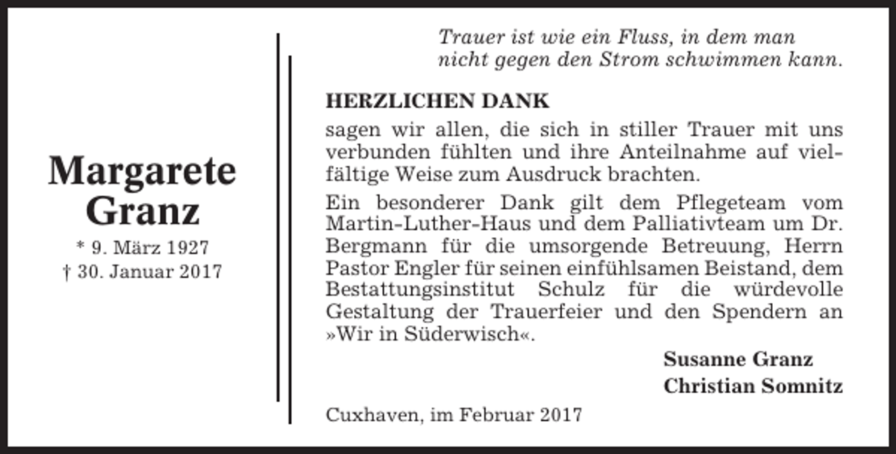 <p>Trauer ist wie ein Fluss, in dem man<br />nicht gegen den Strom schwimmen kann.</p><p>Margarete<br />Granz<br />* 9. März 1927<br />† 30. Januar 2017</p><p>HERZLICHEN DANK<br />sagen wir allen, die sich in stiller Trauer mit uns<br />verbunden fühlten und ihre Anteilnahme auf vielfältige Weise zum Ausdruck brachten.<br />Ein besonderer Dank gilt dem Pflegeteam vom<br />Martin-Luther-Haus und dem Palliativteam um Dr.<br />Bergmann für die umsorgende Betreuung, Herrn<br />Pastor Engler für seinen einfühlsamen Beistand, dem<br />Bestattungsinstitut Schulz für die würdevolle<br />Gestaltung der Trauerfeier und den Spendern an<br />»Wir in Süderwisch«.<br />Susanne Granz<br />Christian Somnitz<br />Cuxhaven, im Februar 2017</p>
