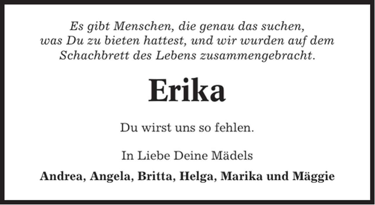 <p>Es gibt Menschen, die genau das suchen,<br />was Du zu bieten hattest, und wir wurden auf dem<br />Schachbrett des Lebens zusammengebracht.</p><p>Erika<br />Du wirst uns so fehlen.<br />In Liebe Deine Mädels<br />Andrea, Angela, Britta, Helga, Marika und Mäggie</p>