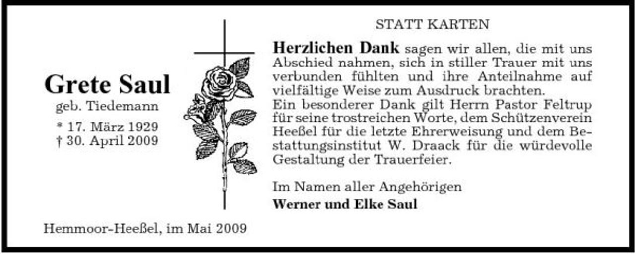 <p>STATT KARTEN</p><p>Grete Saul<br />geb. Tiedemann * 17. März 1929 † 30. April 2009</p><p>Herzlichen Dank sagen wir allen, die mit uns Abschied nahmen, sich in stiller Trauer mit uns verbunden fühlten und ihre Anteilnahme auf vielfältige Weise zum Ausdruck brachten. Ein besonderer Dank gilt Herrn Pastor Feltrup für seine trostreichen Worte, dem Schützenverein Heeßel für die letzte Ehrerweisung und dem Bestattungsinstitut W. Draack für die würdevolle Gestaltung der Trauerfeier.<br />Im Namen aller Angehörigen Werner und Elke Saul</p><p>Hemmoor-Heeßel, im Mai 2009</p>