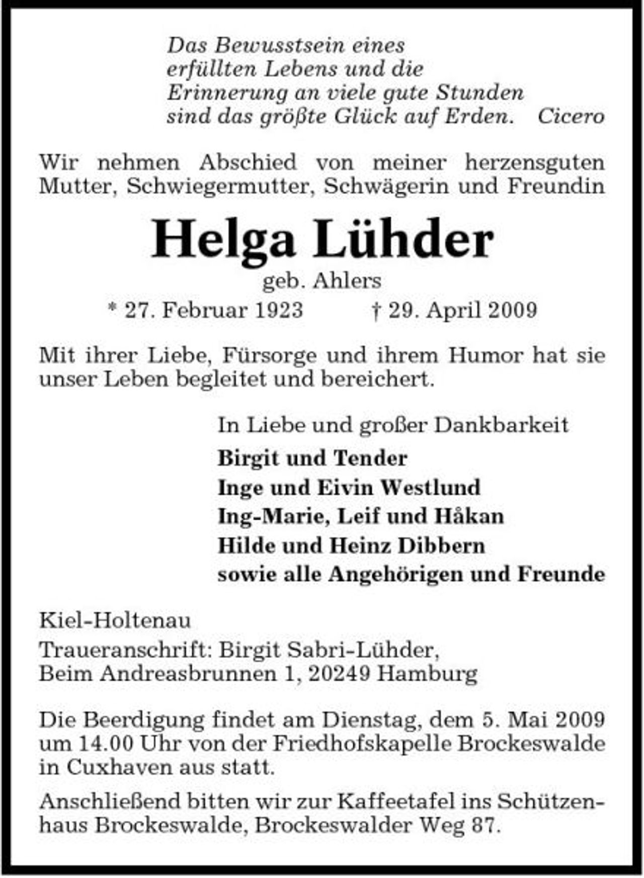<p>Das Bewusstsein eines erfüllten Lebens und die Erinnerung an viele gute Stunden sind das größte Glück auf Erden. Cicero Wir nehmen Abschied von meiner herzensguten Mutter, Schwiegermutter, Schwägerin und Freundin</p><p>Helga Lühder<br />geb. Ahlers * 27. Februar 1923 † 29. April 2009 Mit ihrer Liebe, Fürsorge und ihrem Humor hat sie unser Leben begleitet und bereichert. In Liebe und großer Dankbarkeit Birgit und Tender Inge und Eivin Westlund Ing-Marie, Leif und Håkan Hilde und Heinz Dibbern sowie alle Angehörigen und Freunde Kiel-Holtenau Traueranschrift: Birgit Sabri-Lühder, Beim Andreasbrunnen 1, 20249 Hamburg Die Beerdigung findet am Dienstag, dem 5. Mai 2009 um 14.00 Uhr von der Friedhofskapelle Brockeswalde in Cuxhaven aus statt. Anschließend bitten wir zur Kaffeetafel ins Schützenhaus Brockeswalde, Brockeswalder Weg 87.</p>