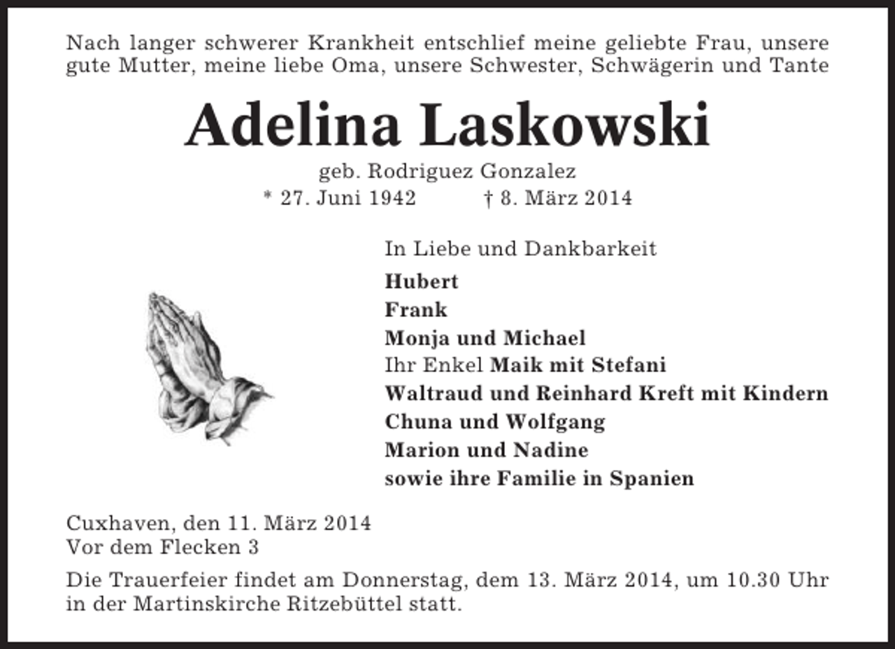 <p>Nach langer schwerer Krankheit entschlief meine geliebte Frau, unsere<br />gute Mutter, meine liebe Oma, unsere Schwester, Schwägerin und Tante</p><p>Adelina Laskowski<br />geb. Rodriguez Gonzalez<br />* 27. Juni 1942<br />† 8. März 2014<br />In Liebe und Dankbarkeit<br />Hubert<br />Frank<br />Monja und Michael<br />Ihr Enkel Maik mit Stefani<br />Waltraud und Reinhard Kreft mit Kindern<br />Chuna und Wolfgang<br />Marion und Nadine<br />sowie ihre Familie in Spanien<br />Cuxhaven, den 11. März 2014<br />Vor dem Flecken 3<br />Die Trauerfeier findet am Donnerstag, dem 13. März 2014, um 10.30 Uhr<br />in der Martinskirche Ritzebüttel statt.</p>