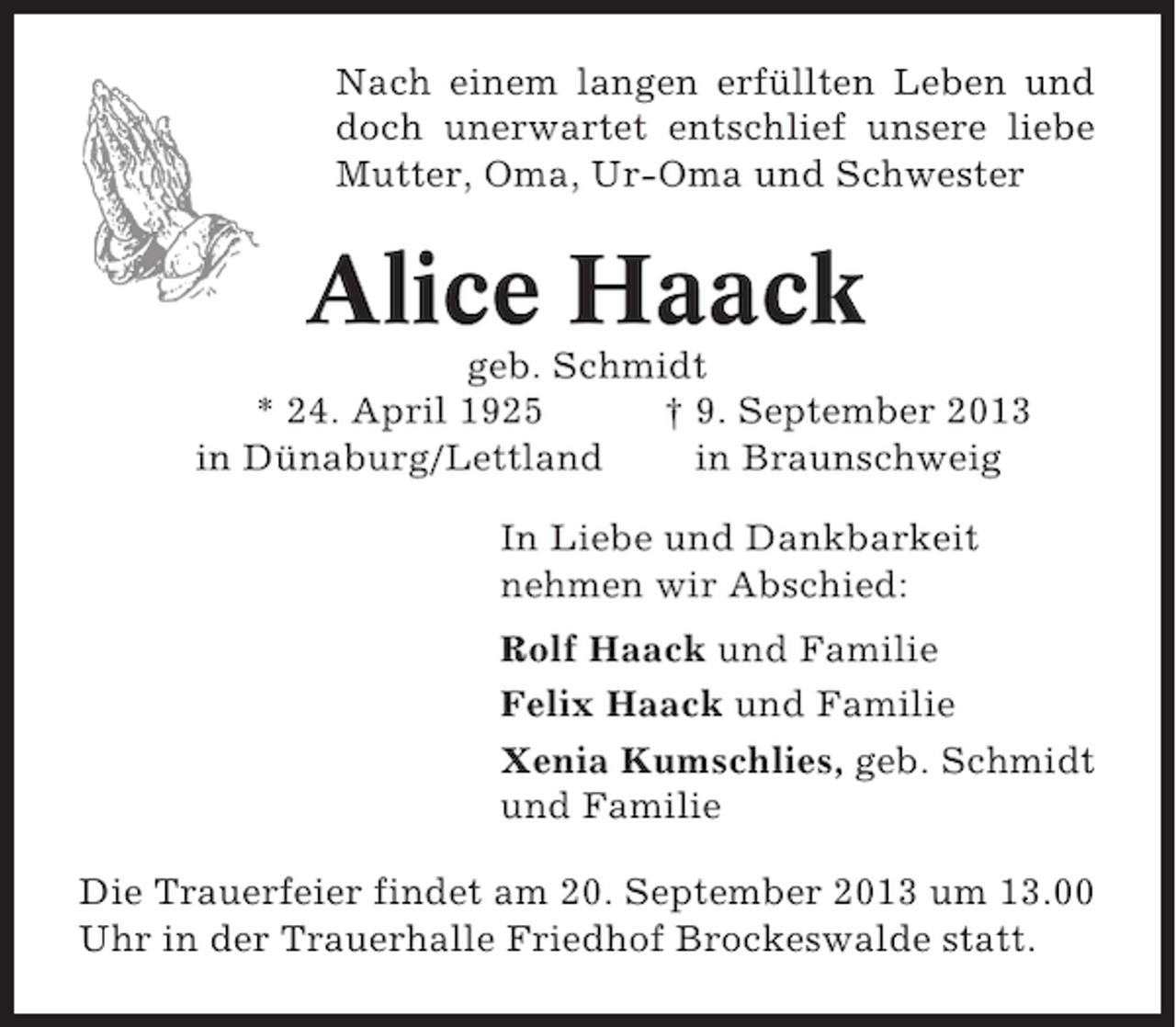 <p>Nach einem langen erfüllten Leben und<br />doch unerwartet entschlief unsere liebe<br />Mutter, Oma, Ur-Oma und Schwester</p><p>Alice Haack<br />geb. Schmidt<br />* 24. April 1925<br />† 9. September 2013<br />in Dünaburg/Lettland<br />in Braunschweig<br />In Liebe und Dankbarkeit<br />nehmen wir Abschied:<br />Rolf Haack und Familie<br />Felix Haack und Familie<br />Xenia Kumschlies, geb. Schmidt<br />und Familie<br />Die Trauerfeier findet am 20. September 2013 um 13.00<br />Uhr in der Trauerhalle Friedhof Brockeswalde statt.</p>