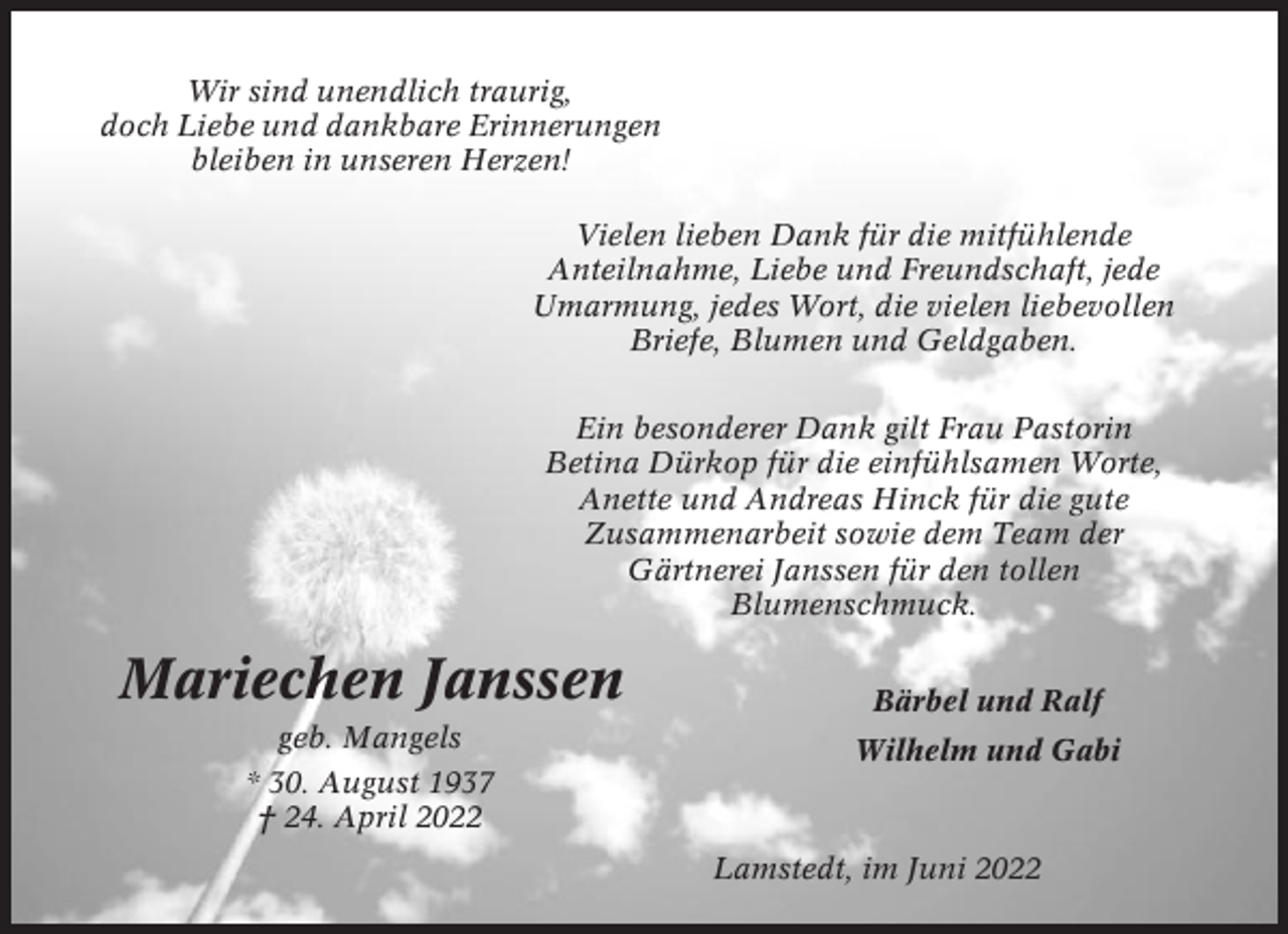 <p>Wir sind unendlich traurig,<br />doch Liebe und dankbare Erinnerungen<br />bleiben in unseren Herzen!<br />Vielen lieben Dank für die mitfühlende<br />Anteilnahme, Liebe und Freundschaft, jede<br />Umarmung, jedes Wort, die vielen liebevollen<br />Briefe, Blumen und Geldgaben.<br />Ein besonderer Dank gilt Frau Pastorin<br />Betina Dürkop für die einfühlsamen Worte,<br />Anette und Andreas Hinck für die gute<br />Zusammenarbeit sowie dem Team der<br />Gärtnerei Janssen für den tollen<br />Blumenschmuck.</p><p>Mariechen Janssen</p><p>Bärbel und Ralf</p><p>geb. Mangels</p><p>Wilhelm und Gabi</p><p>* 30. August 1937<br />† 24. April 2022<br />Lamstedt, im Juni 2022</p>