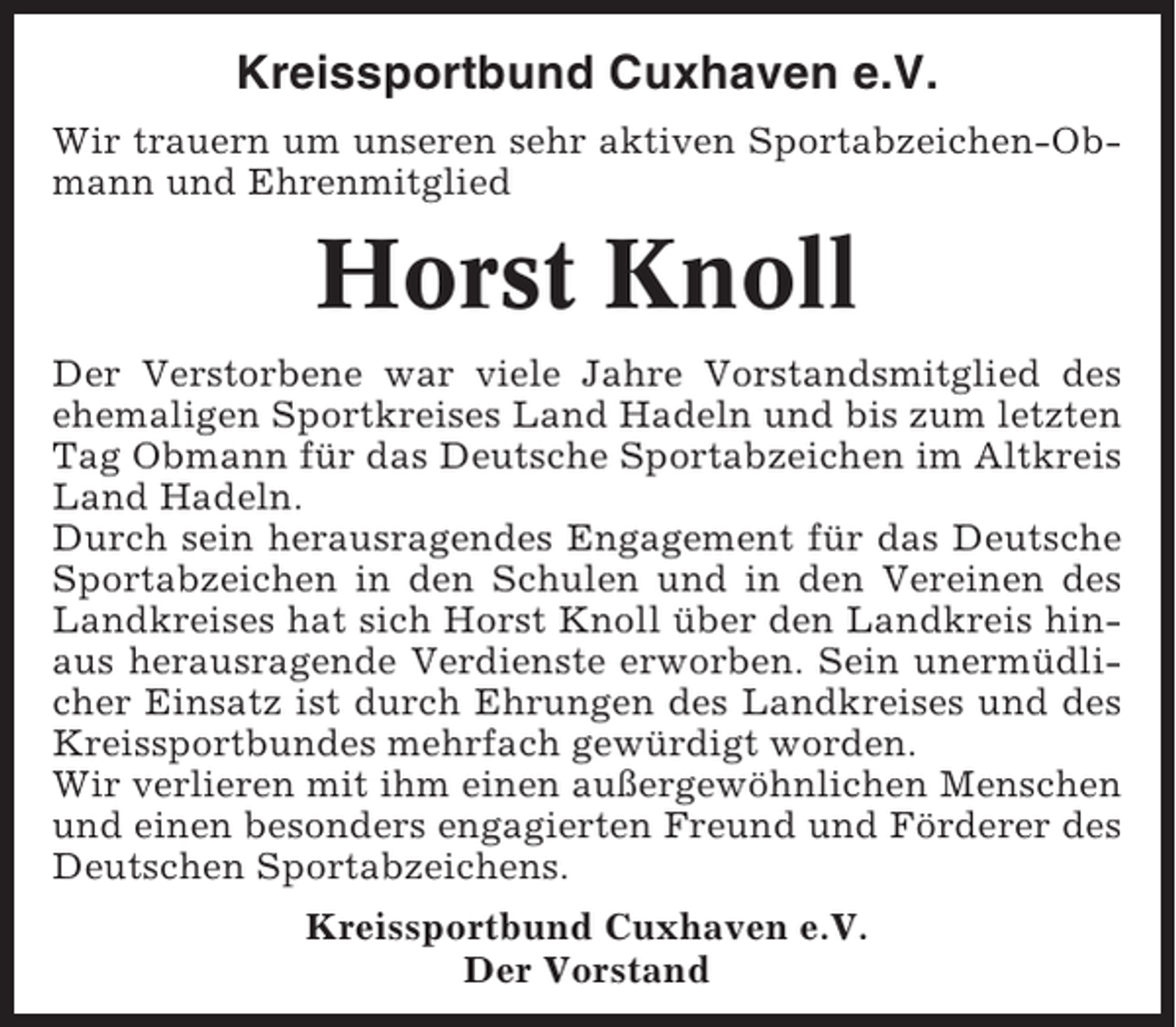 <p>Kreissportbund Cuxhaven e.V.<br />Wir trauern um unseren sehr aktiven Sportabzeichen-Obmann und Ehrenmitglied</p><p>Horst Knoll<br />Der Verstorbene war viele Jahre Vorstandsmitglied des<br />ehemaligen Sportkreises Land Hadeln und bis zum letzten<br />Tag Obmann für das Deutsche Sportabzeichen im Altkreis<br />Land Hadeln.<br />Durch sein herausragendes Engagement für das Deutsche<br />Sportabzeichen in den Schulen und in den Vereinen des<br />Landkreises hat sich Horst Knoll über den Landkreis hinaus herausragende Verdienste erworben. Sein unermüdlicher Einsatz ist durch Ehrungen des Landkreises und des<br />Kreissportbundes mehrfach gewürdigt worden.<br />Wir verlieren mit ihm einen außergewöhnlichen Menschen<br />und einen besonders engagierten Freund und Förderer des<br />Deutschen Sportabzeichens.<br />Kreissportbund Cuxhaven e.V.<br />Der Vorstand</p>