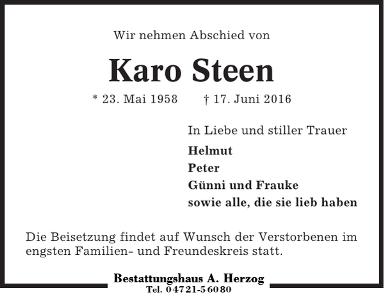 <p>Wir nehmen Abschied von</p><p>Karo Steen<br />* 23. Mai 1958</p><p>† 17. Juni 2016<br />In Liebe und stiller Trauer<br />Helmut<br />Peter<br />Günni und Frauke<br />sowie alle, die sie lieb haben</p><p>Die Beisetzung findet auf Wunsch der Verstorbenen im<br />engsten Familien- und Freundeskreis statt.</p>