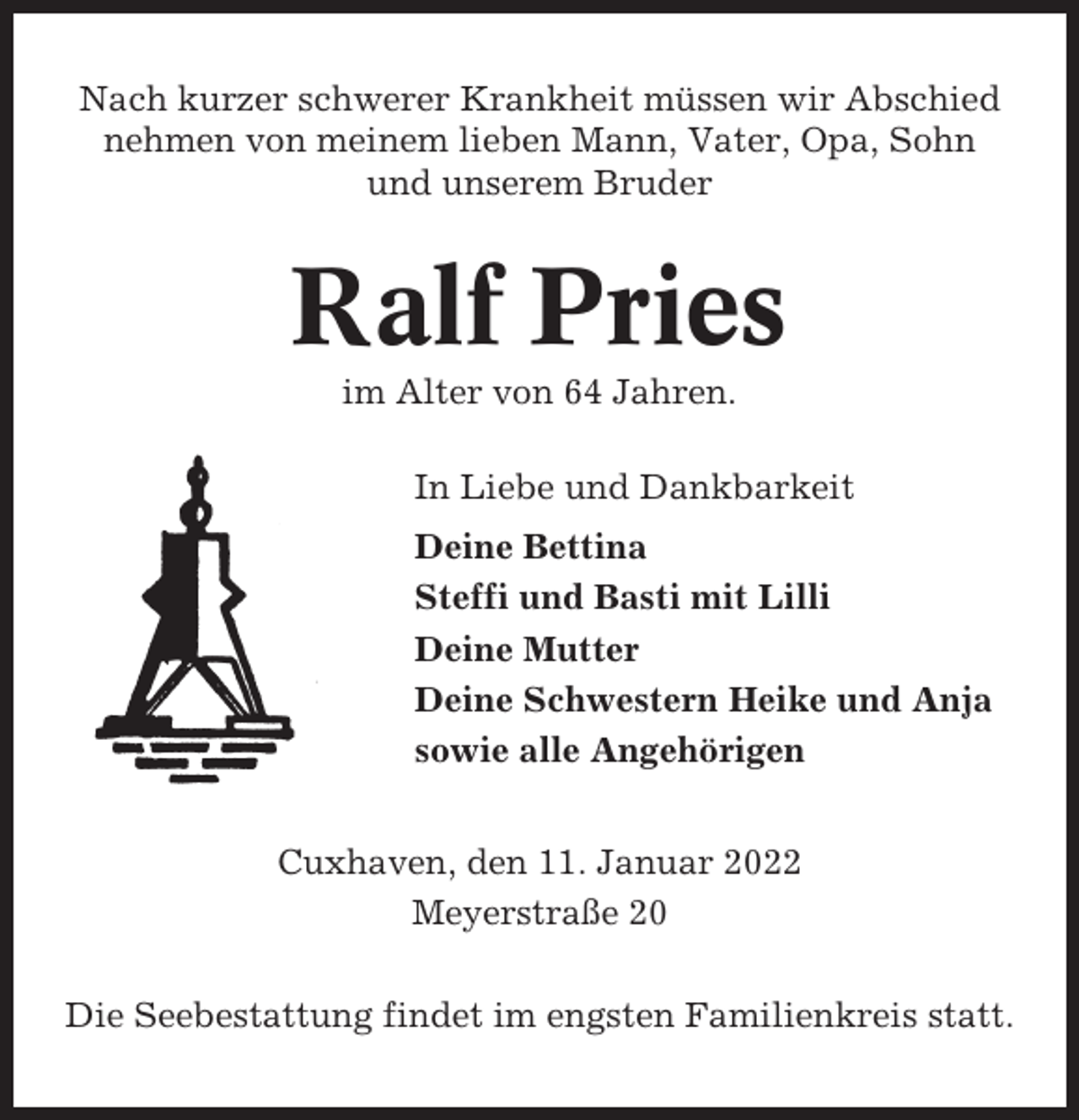 <p>Nach kurzer schwerer Krankheit müssen wir Abschied<br />nehmen von meinem lieben Mann, Vater, Opa, Sohn<br />und unserem Bruder</p><p>Ralf Pries<br />im Alter von 64 Jahren.<br />In Liebe und Dankbarkeit<br />Deine Bettina<br />Steffi und Basti mit Lilli<br />Deine Mutter<br />Deine Schwestern Heike und Anja<br />sowie alle Angehörigen<br />Cuxhaven, den 11. Januar 2022<br />Meyerstraße 20<br />Die Seebestattung findet im engsten Familienkreis statt.</p>
