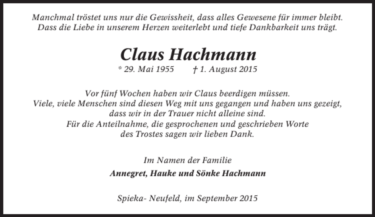 <p>Manchmal tröstet uns nur die Gewissheit, dass alles Gewesene für immer bleibt.<br />Dass die Liebe in unserem Herzen weiterlebt und tiefe Dankbarkeit uns trägt.</p><p>Claus Hachmann<br />* 29. Mai 1955</p><p>† 1. August 2015</p><p>Vor fünf Wochen haben wir Claus beerdigen müssen.<br />Viele, viele Menschen sind diesen Weg mit uns gegangen und haben uns gezeigt,<br />dass wir in der Trauer nicht alleine sind.<br />Für die Anteilnahme, die gesprochenen und geschrieben Worte<br />des Trostes sagen wir lieben Dank.<br />Im Namen der Familie<br />Annegret, Hauke und Sönke Hachmann<br />Spieka- Neufeld, im September 2015</p>