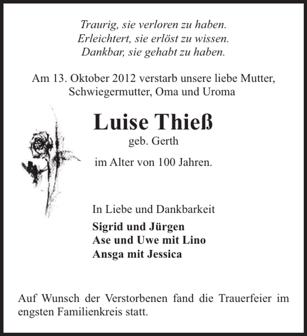 <p>Traurig, sie verloren zu haben.<br />Erleichtert, sie erlöst zu wissen.<br />Dankbar, sie gehabt zu haben.<br />Am 13. Oktober 2012 verstarb unsere liebe Mutter,<br />Schwiegermutter, Oma und Uroma</p><p>Luise Thieß<br />geb. Gerth</p><p>im Alter von 100 Jahren.</p><p>In Liebe und Dankbarkeit<br />Sigrid und Jürgen<br />Ase und Uwe mit Lino<br />Ansga mit Jessica<br />Auf Wunsch der Verstorbenen fand die Trauerfeier im<br />engsten Familienkreis statt.</p>