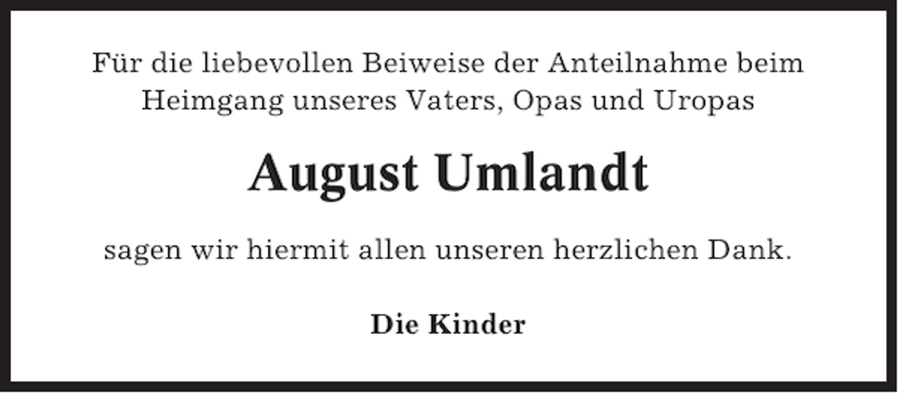<p>Für die liebevollen Beiweise der Anteilnahme beim<br />Heimgang unseres Vaters, Opas und Uropas</p><p>August Umlandt<br />sagen wir hiermit allen unseren herzlichen Dank.<br />Die Kinder</p>