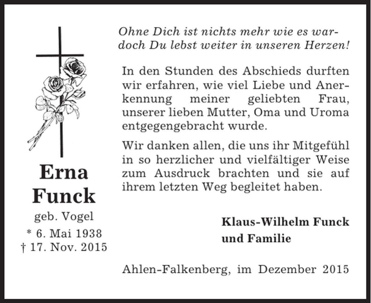 <p>Ohne Dich ist nichts mehr wie es wardoch Du lebst weiter in unseren Herzen!<br />In den Stunden des Abschieds durften<br />wir erfahren, wie viel Liebe und Anerkennung meiner geliebten Frau,<br />unserer lieben Mutter, Oma und Uroma<br />entgegengebracht wurde.</p><p>Erna<br />Funck<br />geb. Vogel<br />* 6. Mai 1938<br /> 17. Nov. 2015</p><p>Wir danken allen, die uns ihr Mitgefühl<br />in so herzlicher und vielfältiger Weise<br />zum Ausdruck brachten und sie auf<br />ihrem letzten Weg begleitet haben.<br />Klaus-Wilhelm Funck<br />und Familie<br />Ahlen-Falkenberg, im Dezember 2015</p>