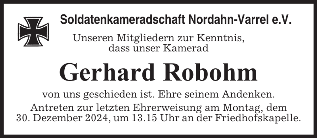 <p>Soldatenkameradschaft Nordahn-Varrel e.V.<br />Unseren Mitgliedern zur Kenntnis,<br />dass unser Kamerad</p><p>Gerhard Robohm<br />von uns geschieden ist. Ehre seinem Andenken.<br />Antreten zur letzten Ehrerweisung am Montag, dem<br />30. Dezember 2024, um 13.15 Uhr an der Friedhofskapelle.</p>