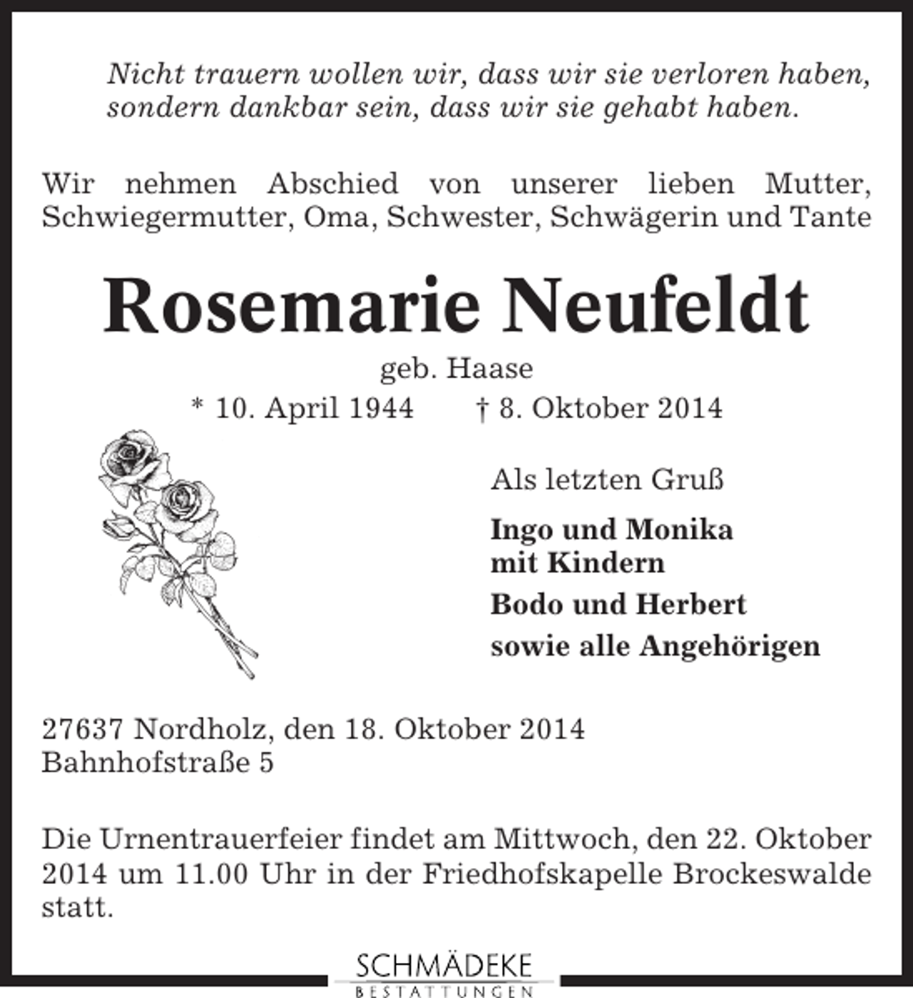 <p>Nicht trauern wollen wir, dass wir sie verloren haben,<br />sondern dankbar sein, dass wir sie gehabt haben.<br />Wir nehmen Abschied von unserer lieben Mutter,<br />Schwiegermutter, Oma, Schwester, Schwägerin und Tante</p><p>Rosemarie Neufeldt<br />geb. Haase<br />* 10. April 1944<br />† 8. Oktober 2014<br />Als letzten Gruß<br />Ingo und Monika<br />mit Kindern<br />Bodo und Herbert<br />sowie alle Angehörigen<br />27637 Nordholz, den 18. Oktober 2014<br />Bahnhofstraße 5<br />Die Urnentrauerfeier findet am Mittwoch, den 22. Oktober<br />2014 um 11.00 Uhr in der Friedhofskapelle Brockeswalde<br />statt.</p>