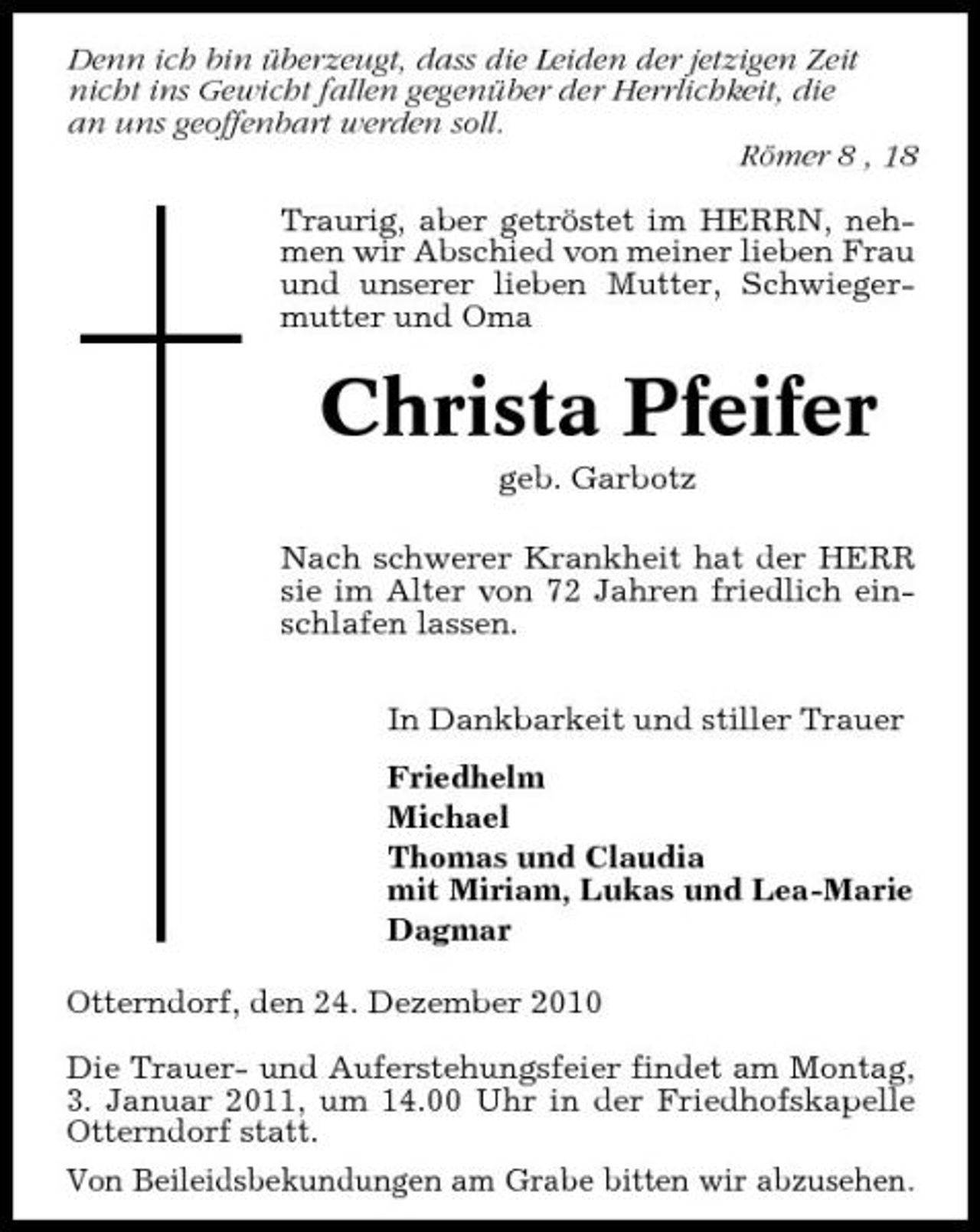 <p>Denn ich bin überzeugt, dass die Leiden der jetzigen Zeit nicht ins Gewicht fallen gegenüber der Herrlichkeit, die an uns geoffenbart werden soll. Römer 8 , 18 Traurig, aber getröstet im HERRN, nehmen wir Abschied von meiner lieben Frau und unserer lieben Mutter, Schwiegermutter und Oma</p><p>Christa Pfeifer<br />geb. Garbotz Nach schwerer Krankheit hat der HERR sie im Alter von 72 Jahren friedlich einschlafen lassen. In Dankbarkeit und stiller Trauer Friedhelm Michael Thomas und Claudia mit Miriam, Lukas und Lea-Marie Dagmar Otterndorf, den 24. Dezember 2010 Die Trauer- und Auferstehungsfeier findet am Montag, 3. Januar 2011, um 14.00 Uhr in der Friedhofskapelle Otterndorf statt. Von Beileidsbekundungen am Grabe bitten wir abzusehen.</p>