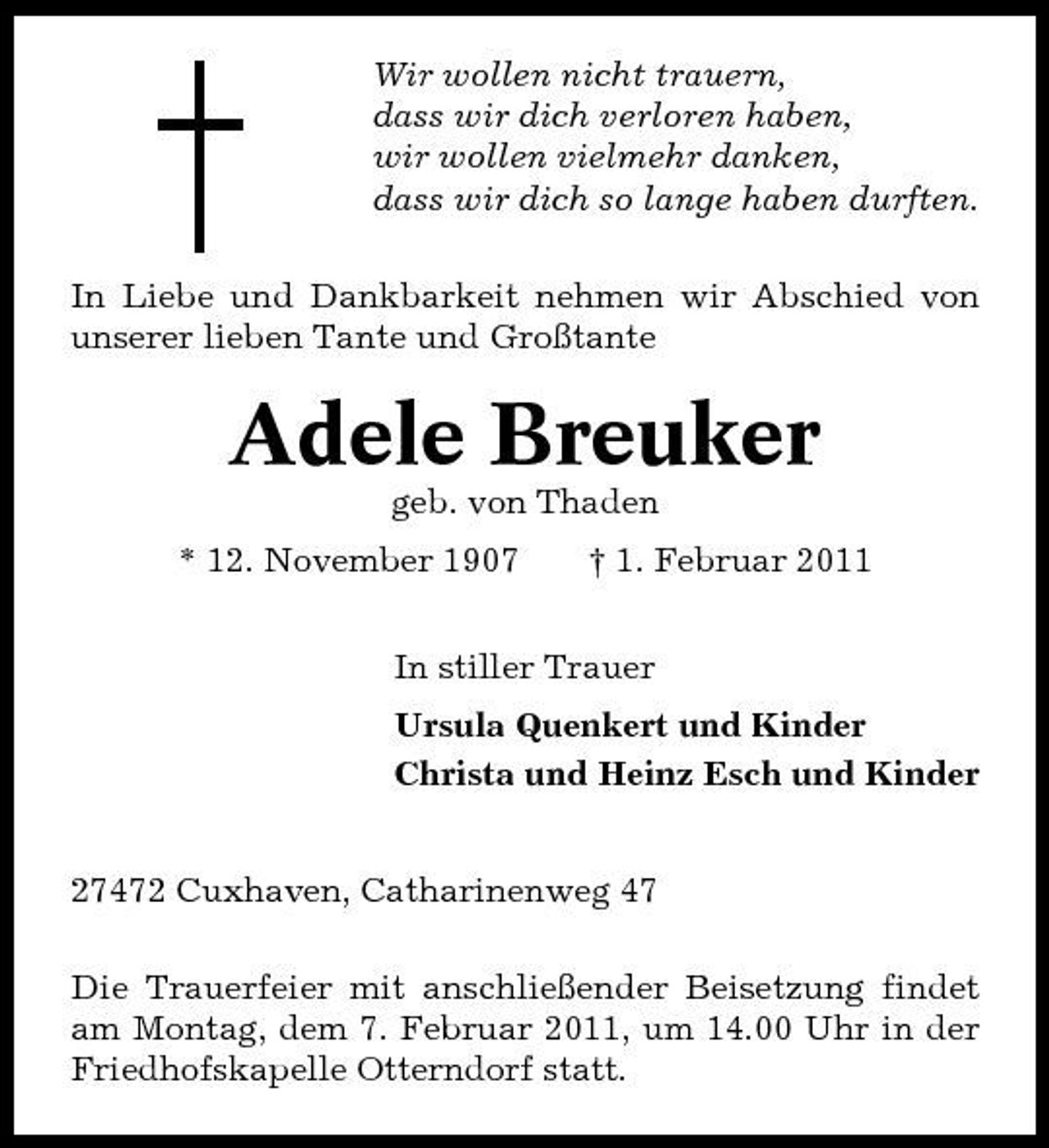 <p>Wir wollen nicht trauern, dass wir dich verloren haben, wir wollen vielmehr danken, dass wir dich so lange haben durften. In Liebe und Dankbarkeit nehmen wir Abschied von unserer lieben Tante und Großtante</p><p>Adele Breuker<br />geb. von Thaden * 12. November 1907 † 1. Februar 2011 In stiller Trauer Ursula Quenkert und Kinder Christa und Heinz Esch und Kinder 27472 Cuxhaven, Catharinenweg 47 Die Trauerfeier mit anschließender Beisetzung findet am Montag, dem 7. Februar 2011, um 14.00 Uhr in der Friedhofskapelle Otterndorf statt.</p>
