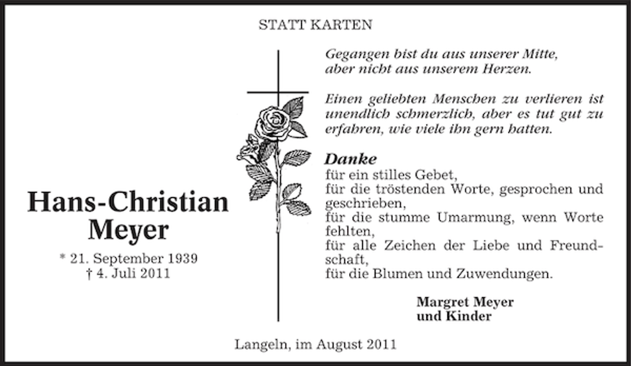 <p>STATT KARTEN</p><p>Gegangen bist du aus unserer Mitte,<br />aber nicht aus unserem Herzen.<br />Einen geliebten Menschen zu verlieren ist<br />unendlich schmerzlich, aber es tut gut zu<br />erfahren, wie viele ihn gern hatten.</p><p>Danke</p><p>Hans-Christian<br />Meyer<br />* 21. September 1939<br />† 4. Juli 2011</p><p>für ein stilles Gebet,<br />für die tröstenden Worte, gesprochen und<br />geschrieben,<br />für die stumme Umarmung, wenn Worte<br />fehlten,<br />für alle Zeichen der Liebe und Freundschaft,<br />für die Blumen und Zuwendungen.<br />Margret Meyer<br />und Kinder<br />Langeln, im August 2011</p>