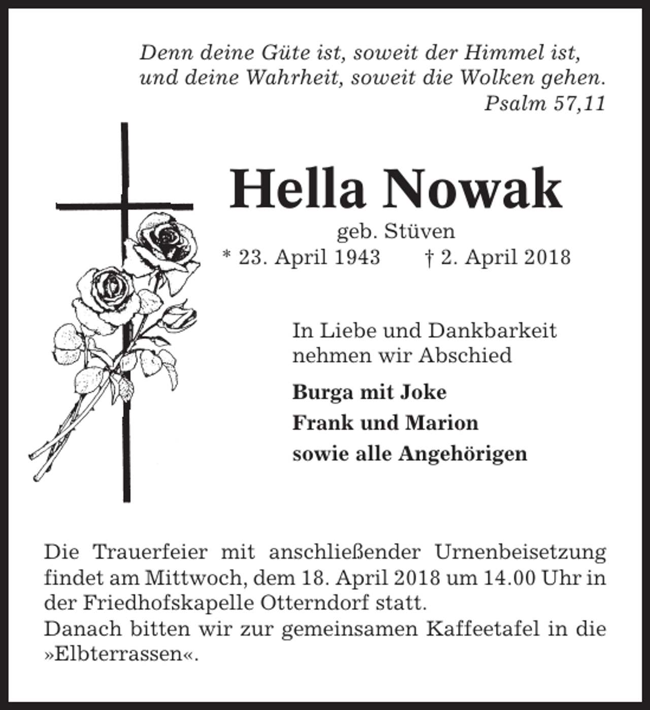 <p>Denn deine Güte ist, soweit der Himmel ist,<br />und deine Wahrheit, soweit die Wolken gehen.<br />Psalm 57,11</p><p>Hella Nowak<br />geb. Stüven<br />* 23. April 1943<br />† 2. April 2018<br />In Liebe und Dankbarkeit<br />nehmen wir Abschied<br />Burga mit Joke<br />Frank und Marion<br />sowie alle Angehörigen</p><p>Die Trauerfeier mit anschließender Urnenbeisetzung<br />findet am Mittwoch, dem 18. April 2018 um 14.00 Uhr in<br />der Friedhofskapelle Otterndorf statt.<br />Danach bitten wir zur gemeinsamen Kaffeetafel in die<br />»Elbterrassen«.</p>