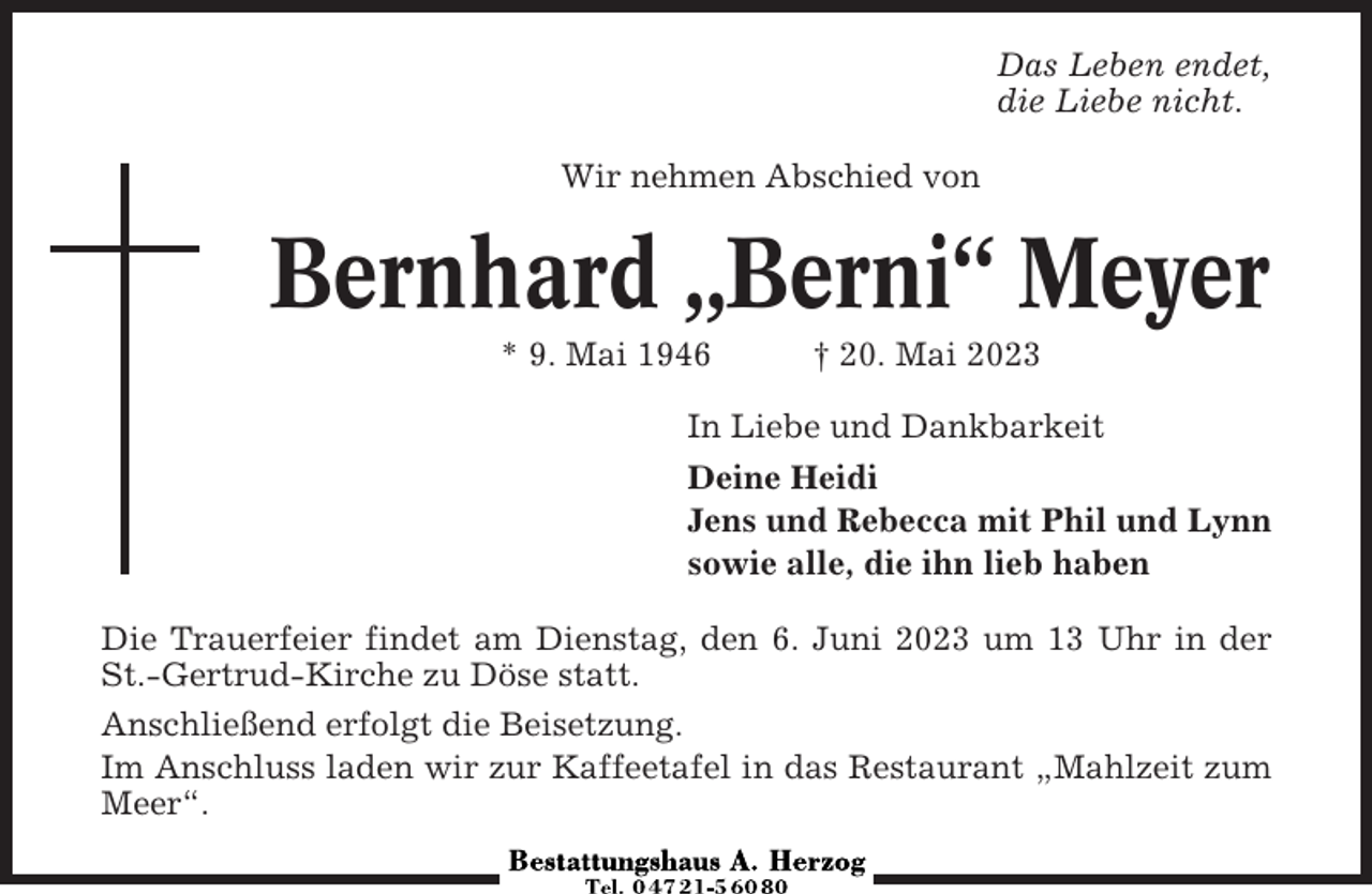 <p>Das Leben endet,<br />die Liebe nicht.<br />Wir nehmen Abschied von</p><p>Bernhard „Berni“ Meyer<br />* 9. Mai 1946</p><p>† 20. Mai 2023</p><p>In Liebe und Dankbarkeit<br />Deine Heidi<br />Jens und Rebecca mit Phil und Lynn<br />sowie alle, die ihn lieb haben<br />Die Trauerfeier findet am Dienstag, den 6. Juni 2023 um 13 Uhr in der<br />St.-Gertrud-Kirche zu Döse statt.<br />Anschließend erfolgt die Beisetzung.<br />Im Anschluss laden wir zur Kaffeetafel in das Restaurant „Mahlzeit zum<br />Meer“.</p>