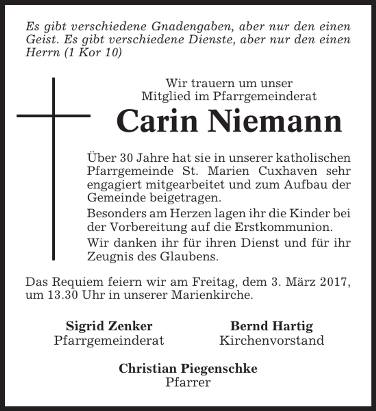 <p>Es gibt verschiedene Gnadengaben, aber nur den einen<br />Geist. Es gibt verschiedene Dienste, aber nur den einen<br />Herrn (1 Kor 10)<br />Wir trauern um unser<br />Mitglied im Pfarrgemeinderat</p><p>Carin Niemann<br />Über 30 Jahre hat sie in unserer katholischen<br />Pfarrgemeinde St. Marien Cuxhaven sehr<br />engagiert mitgearbeitet und zum Aufbau der<br />Gemeinde beigetragen.<br />Besonders am Herzen lagen ihr die Kinder bei<br />der Vorbereitung auf die Erstkommunion.<br />Wir danken ihr für ihren Dienst und für ihr<br />Zeugnis des Glaubens.<br />Das Requiem feiern wir am Freitag, dem 3. März 2017,<br />um 13.30 Uhr in unserer Marienkirche.</p><p>Sigrid Zenker<br />Pfarrgemeinderat</p><p>Bernd Hartig<br />Kirchenvorstand</p><p>Christian Piegenschke<br />Pfarrer</p>