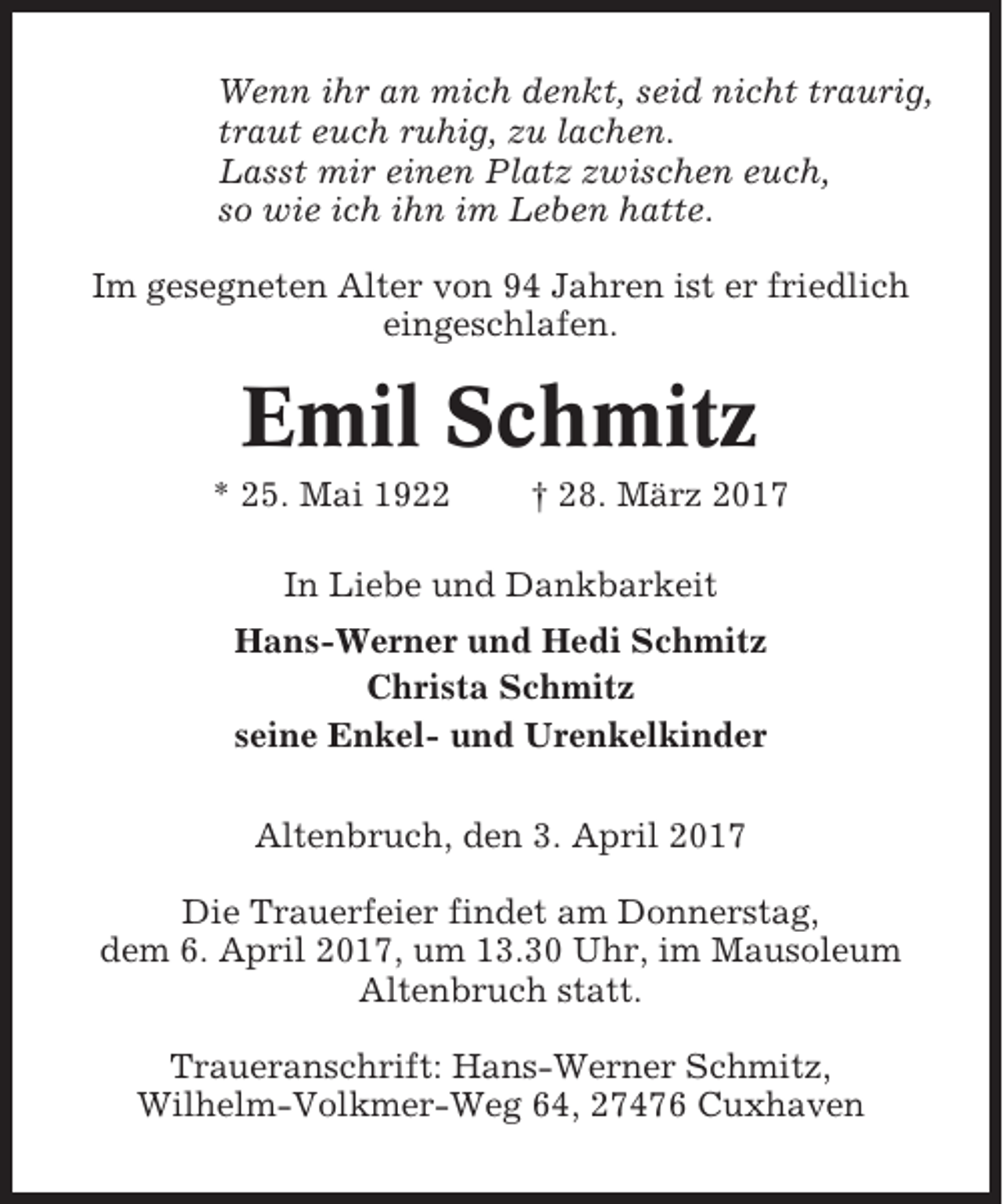 <p>Wenn ihr an mich denkt, seid nicht traurig,<br />traut euch ruhig, zu lachen.<br />Lasst mir einen Platz zwischen euch,<br />so wie ich ihn im Leben hatte.<br />Im gesegneten Alter von 94 Jahren ist er friedlich<br />eingeschlafen.</p><p>Emil Schmitz<br />* 25. Mai 1922</p><p>† 28. März 2017</p><p>In Liebe und Dankbarkeit<br />Hans-Werner und Hedi Schmitz<br />Christa Schmitz<br />seine Enkel- und Urenkelkinder<br />Altenbruch, den 3. April 2017<br />Die Trauerfeier findet am Donnerstag,<br />dem 6. April 2017, um 13.30 Uhr, im Mausoleum<br />Altenbruch statt.<br />Traueranschrift: Hans-Werner Schmitz,<br />Wilhelm-Volkmer-Weg 64, 27476 Cuxhaven</p>