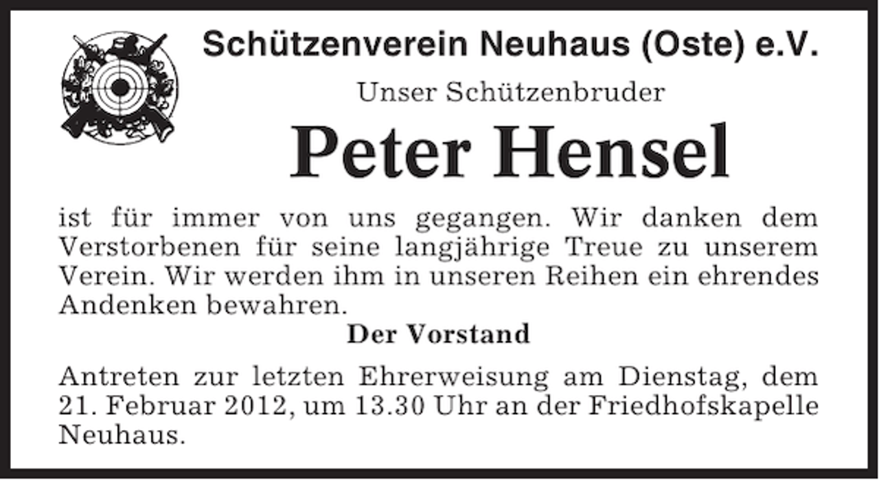<p>Schützenverein Neuhaus (Oste) e.V.<br />Unser Schützenbruder</p><p>Peter Hensel<br />ist für immer von uns gegangen. Wir danken dem<br />Verstorbenen für seine langjährige Treue zu unserem<br />Verein. Wir werden ihm in unseren Reihen ein ehrendes<br />Andenken bewahren.<br />Der Vorstand<br />Antreten zur letzten Ehrerweisung am Dienstag, dem<br />21. Februar 2012, um 13.30 Uhr an der Friedhofskapelle<br />Neuhaus.</p>
