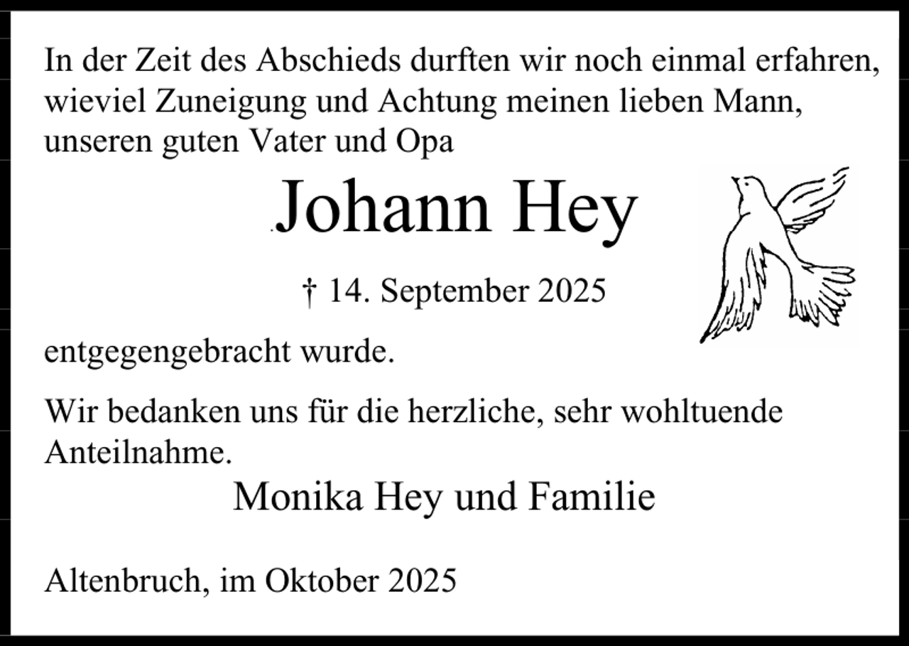 <p>In der Zeit des Abschieds durften wir noch einmal erfahren,<br />wieviel Zuneigung und Achtung meinen lieben Mann,<br />unseren guten Vater und Opa<br />.</p><p>Johann Hey<br />† 14. September 2025</p><p>entgegengebracht wurde.<br />Wir bedanken uns für die herzliche, sehr wohltuende<br />Anteilnahme.</p><p>Monika Hey und Familie</p><p>Altenbruch, im Oktober 2025</p>