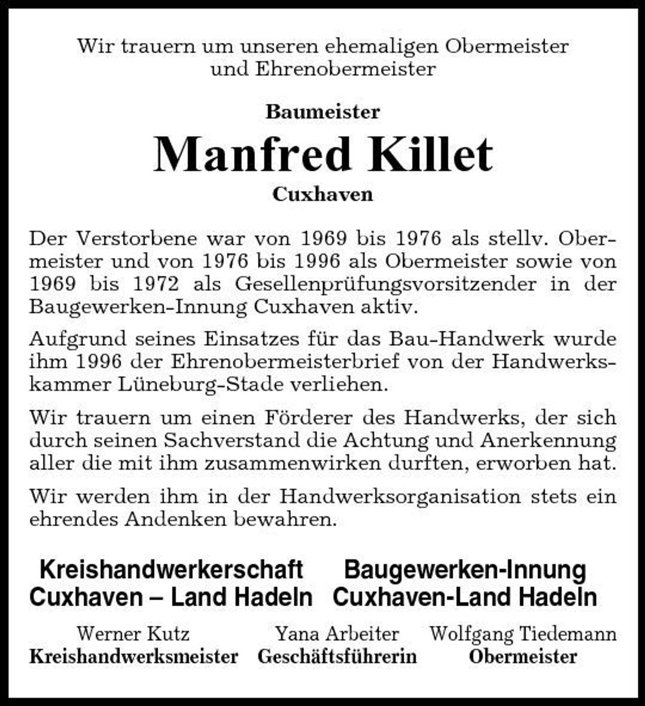 <p>Wir trauern um unseren ehemaligen Obermeister und Ehrenobermeister Baumeister</p><p>Manfred Killet<br />Cuxhaven Der Verstorbene war von 1969 bis 1976 als stellv. Obermeister und von 1976 bis 1996 als Obermeister sowie von 1969 bis 1972 als Gesellenprüfungsvorsitzender in der Baugewerken-Innung Cuxhaven aktiv. Aufgrund seines Einsatzes für das Bau-Handwerk wurde ihm 1996 der Ehrenobermeisterbrief von der Handwerkskammer Lüneburg-Stade verliehen. Wir trauern um einen Förderer des Handwerks, der sich durch seinen Sachverstand die Achtung und Anerkennung aller die mit ihm zusammenwirken durften, erworben hat. Wir werden ihm in der Handwerksorganisation stets ein ehrendes Andenken bewahren.</p><p>Kreishandwerkerschaft Baugewerken-Innung Cuxhaven – Land Hadeln Cuxhaven-Land Hadeln<br />Werner Kutz Yana Arbeiter Wolfgang Tiedemann Kreishandwerksmeister Geschäftsführerin Obermeister</p>