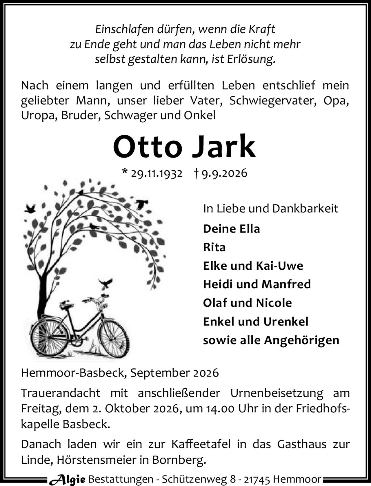 <p><i>Einschlafen dürfen, wenn die Kraft zu Ende geht und man das Leben nicht mehr selbst gestalten kann, ist Erlösung.</i></p>

<p>Nach einem langen und erfüllten Leben entschlief mein geliebter Mann, unser lieber Vater, Schwiegervater, Opa, Uropa, Bruder, Schwager und Onkel</p>

<p><strong>Otto Jark</strong></p>

<p>* 29.11.1932 † 9.9.2026</p>

<p>In Liebe und Dankbarkeit</p>

<p><strong>Deine Ella</strong><br>
<strong>Rita</strong><br>
<strong>Elke und Kai-Uwe</strong><br>
<strong>Heidi und Manfred</strong><br>
<strong>Olaf und Nicole</strong><br>
<strong>Enkel und Urenkel</strong><br>
sowie alle Angehörigen</p>

<p>Hemmoor-Basbeck, September 2026</p>

<p>Trauerandacht mit anschließender Urnenbeisetzung am Freitag, dem 2. Oktober 2026, um 14.00 Uhr in der Friedhofskapelle Basbeck.</p>

<p>Danach laden wir ein zur Kaffeetafel in das Gasthaus zur Linde, Hörstensmeier in Bornberg.</p>

<p>Algie Bestattungen - Schützenweg 8 - 21745 Hemmoor</p>