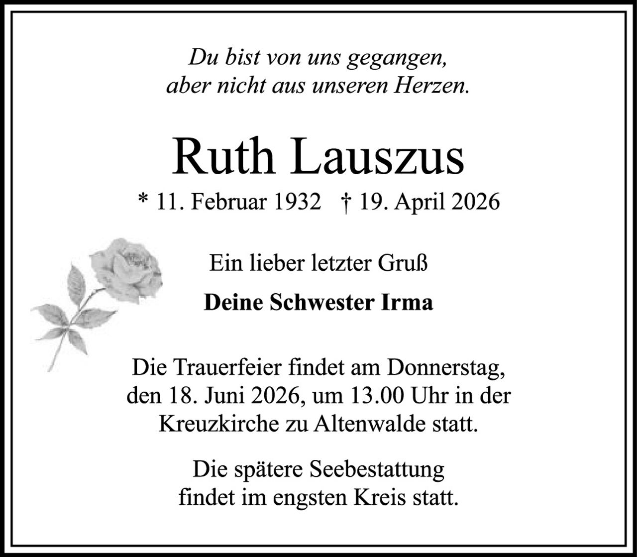 <p><i>Du bist von uns gegangen, aber nicht aus unseren Herzen.</i></p>

<p><strong>Ruth Lauszus</strong><br>
* 11. Februar 1932  † 19. April 2026</p>

<p>Ein lieber letzter Gruß<br>
<strong>Deine Schwester Irma</strong></p>

<p>Die Trauerfeier findet am Donnerstag, den 18. Juni 2026, um 13.00 Uhr in der Kreuzkirche zu Altenwalde statt.</p>

<p>Die spätere Seebestattung findet im engsten Kreis statt.</p>