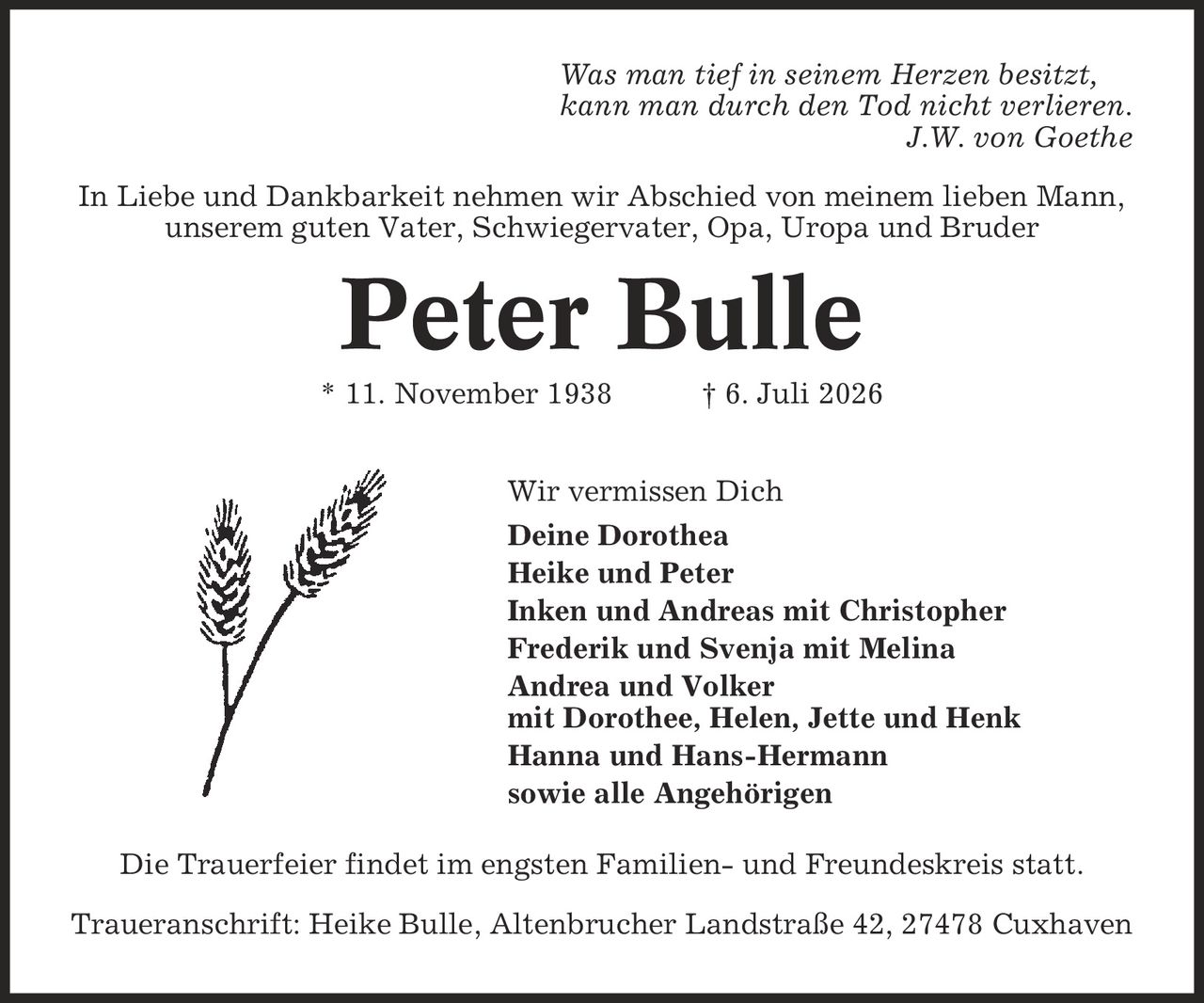 Was man tief in seinem Herzen besitzt, kann man durch den Tod nicht verlieren. J.W. von Goethe In Liebe und Dankbarkeit nehmen wir Abschied von meinem lieben Mann, unserem guten Vater, Schwiegervater, Opa, Uropa und Bruder Peter Bulle * 11. November 1938 | 6. Juli 2026 Wir vermissen Dich Deine Dorothea Heike und Peter Inken und Andreas mit Christopher Frederik und Svenja mit Melina Andrea und Volker mit Dorothee, Helen, Jette und Henk Hanna und Hans-Hermann sowie alle Angehörigen Die Trauerfeier findet im engsten Familien- und Freundeskreis statt. Traueranschrift: Heike Bulle, Altenbrucher Landstraße 42, 27478 Cuxhaven