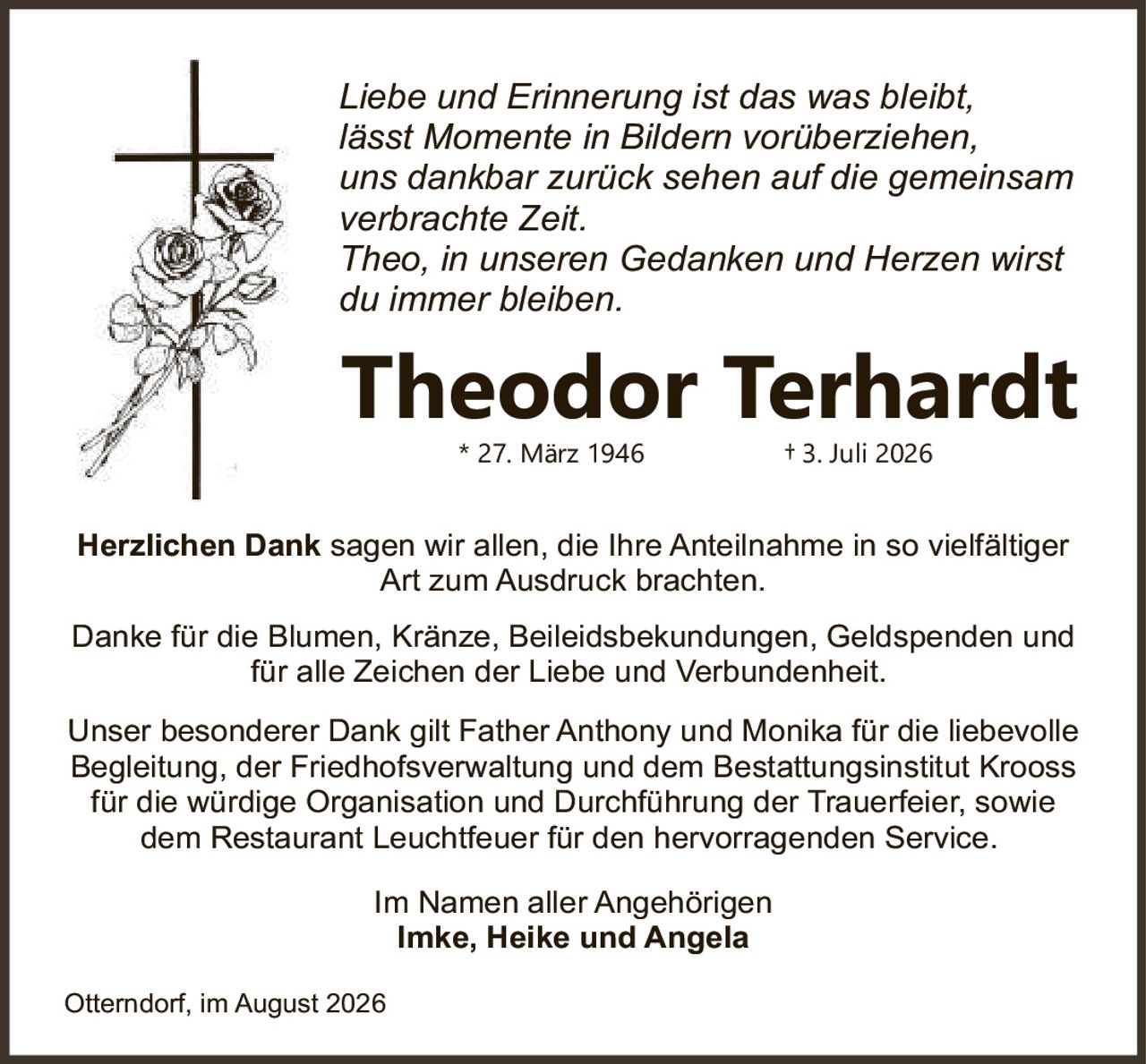 <p><i>Liebe und Erinnerung ist das was bleibt,<br/>lässt Momente in Bildern vorüberziehen,<br/>uns dankbar zurück sehen auf die gemeinsam<br/>verbrachte Zeit.<br/>Theo, in unseren Gedanken und Herzen wirst du immer bleiben.</i></p><p><strong>Herzlichen Dank</strong> sagen wir allen, die Ihre Anteilnahme in so vielfältiger Art zum Ausdruck brachten.</p><p>Danke für die Blumen, Kränze, Beileidsbekundungen, Geldspenden und für alle Zeichen der Liebe und Verbundenheit.</p><p>Unser besonderer Dank gilt Father Anthony und Monika für die liebevolle Begleitung, der Friedhofsverwaltung und dem Bestattungsinstitut Krooss für die würdige Organisation und Durchführung der Trauerfeier, sowie dem Restaurant Leuchtfeuer für den hervorragenden Service.</p><p>Im Namen aller Angehörigen<br/><strong>Imke, Heike und Angela</strong></p><p>Otterndorf, im August 2026</p><p>* 27. März 1946 † 3. Juli 2026</p>
