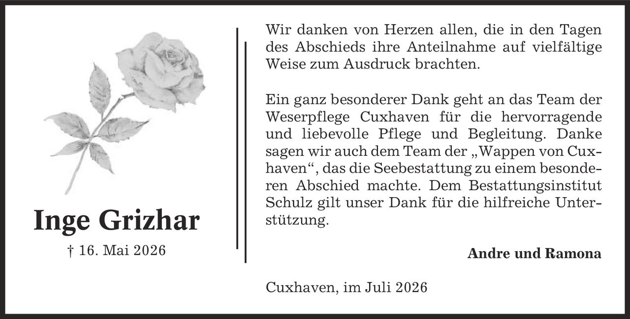 Wir danken von Herzen allen, die in den Tagen des Abschieds ihre Anteilnahme auf vielfältige Weise zum Ausdruck brachten. Ein ganz besonderer Dank geht an das Team der Weserpflege Cuxhaven für die hervorragende und liebevolle Pflege und Begleitung. Danke sagen wir auch dem Team der ,Wappen von Cuxhaven', das die Seebestattung zu einem besonderen Abschied machte. Dem Bestattungsinstitut Schulz gilt unser Dank für die hilfreiche Unterstützung. Andre und Ramona Cuxhaven, im Juli 2026 Inge Grizhar | 16. Mai 2026
