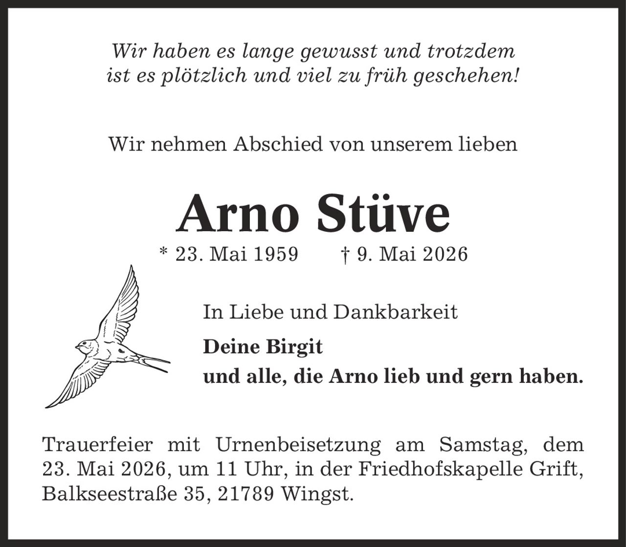 Wir haben es lange gewusst und trotzdem ist es plötzlich und viel zu früh geschehen! Wir nehmen Abschied von unserem lieben Arno Stüve * 23. Mai 1959 | 9. Mai 2026 In Liebe und Dankbarkeit Deine Birgit und alle, die Arno lieb und gern haben. Trauerfeier mit Urnenbeisetzung am Samstag, dem 23. Mai 2026, um 11 Uhr, in der Friedhofskapelle Grift, Balkseestraße 35, 21789 Wingst.