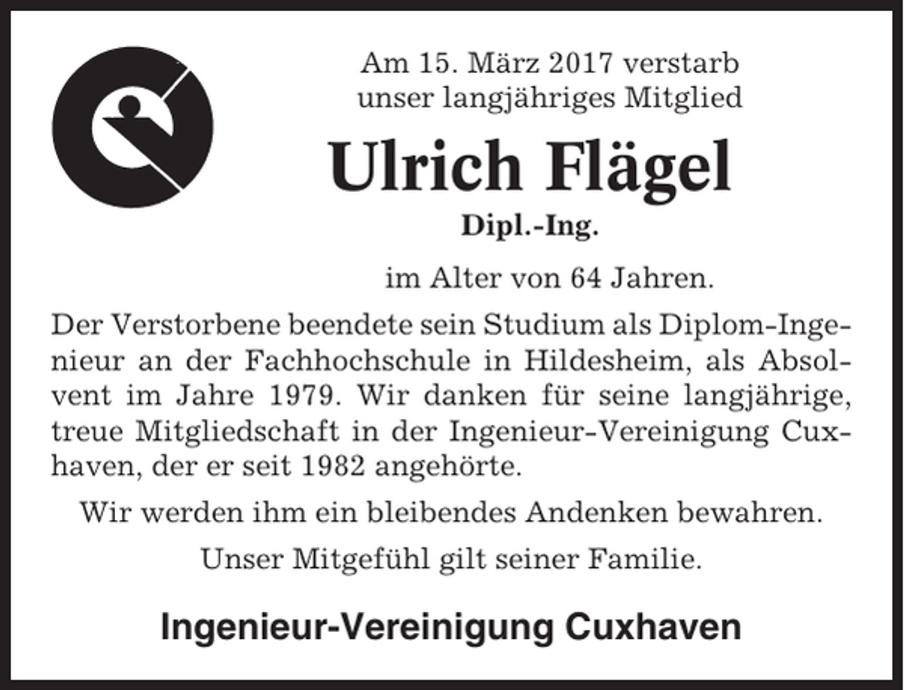 <p>Am 15. März 2017 verstarb<br />unser langjähriges Mitglied</p><p>Ulrich Flägel<br />Dipl.-Ing.<br />im Alter von 64 Jahren.<br />Der Verstorbene beendete sein Studium als Diplom-Ingenieur an der Fachhochschule in Hildesheim, als Absolvent im Jahre 1979. Wir danken für seine langjährige,<br />treue Mitgliedschaft in der Ingenieur-Vereinigung Cuxhaven, der er seit 1982 angehörte.<br />Wir werden ihm ein bleibendes Andenken bewahren.<br />Unser Mitgefühl gilt seiner Familie.</p><p>Ingenieur-Vereinigung Cuxhaven</p>