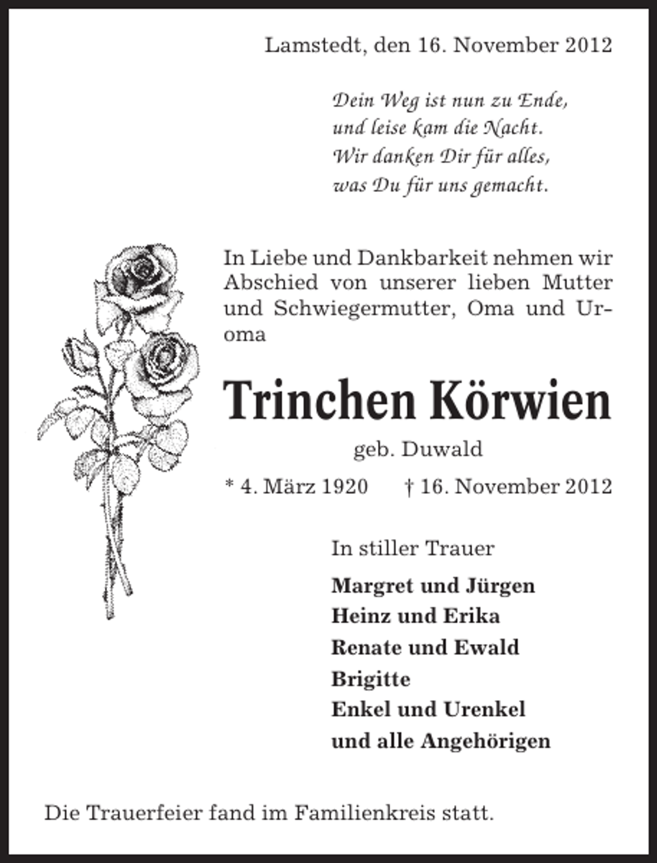 <p>Lamstedt, den 16. November 2012</p><p>Dein Weg ist nun zu Ende,<br />und leise kam die Nacht.<br />Wir danken Dir für alles,<br />was Du für uns gemacht.<br />In Liebe und Dankbarkeit nehmen wir<br />Abschied von unserer lieben Mutter<br />und Schwiegermutter, Oma und Uroma</p><p>Trinchen Körwien<br />geb. Duwald<br />* 4. März 1920</p><p>† 16. November 2012</p><p>In stiller Trauer<br />Margret und Jürgen<br />Heinz und Erika<br />Renate und Ewald<br />Brigitte<br />Enkel und Urenkel<br />und alle Angehörigen<br />Die Trauerfeier fand im Familienkreis statt.</p>