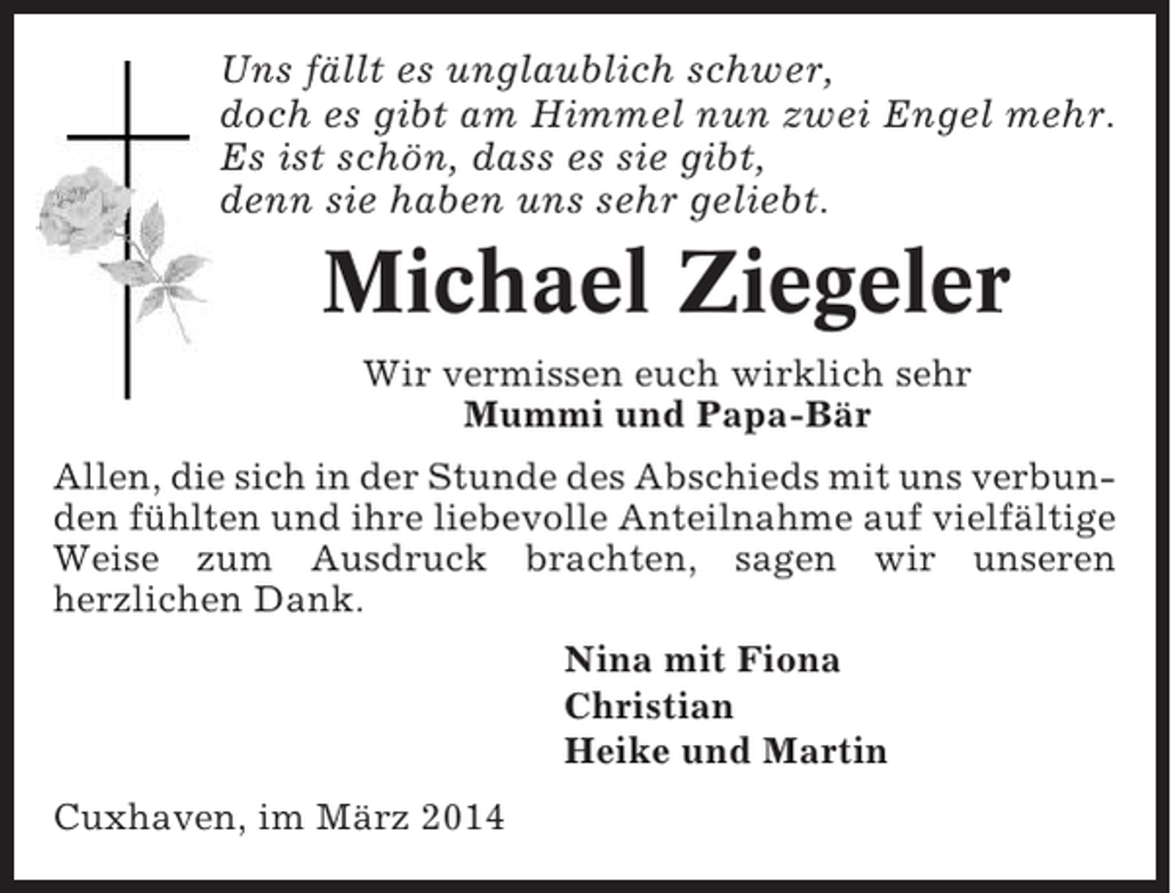 <p>Uns fällt es unglaublich schwer,<br />doch es gibt am Himmel nun zwei Engel mehr.<br />Es ist schön, dass es sie gibt,<br />denn sie haben uns sehr geliebt.</p><p>Michael Ziegeler<br />Wir vermissen euch wirklich sehr<br />Mummi und Papa-Bär<br />Allen, die sich in der Stunde des Abschieds mit uns verbunden fühlten und ihre liebevolle Anteilnahme auf vielfältige<br />Weise zum Ausdruck brachten, sagen wir unseren<br />herzlichen Dank.<br />Nina mit Fiona<br />Christian<br />Heike und Martin<br />Cuxhaven, im März 2014</p>