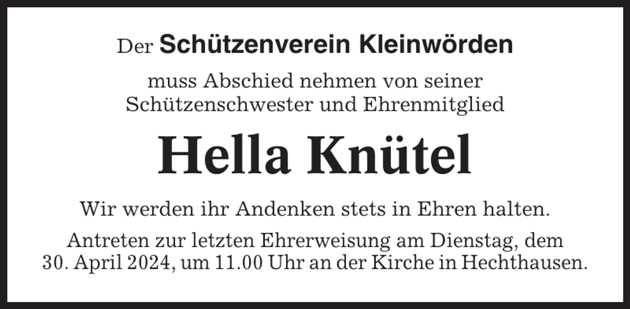 <p>Der Schützenverein</p><p>Kleinwörden</p><p>muss Abschied nehmen von seiner<br />Schützenschwester und Ehrenmitglied</p><p>Hella Knütel<br />Wir werden ihr Andenken stets in Ehren halten.<br />Antreten zur letzten Ehrerweisung am Dienstag, dem<br />30. April 2024, um 11.00 Uhr an der Kirche in Hechthausen.</p>