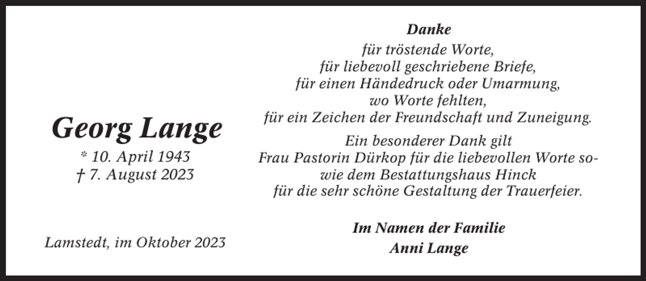 <p>Georg Lange</p><p>Danke<br />für tröstende Worte,<br />für liebevoll geschriebene Briefe,<br />für einen Händedruck oder Umarmung,<br />wo Worte fehlten,<br />für ein Zeichen der Freundschaft und Zuneigung.</p><p>* 10. April 1943<br />† 7. August 2023</p><p>Ein besonderer Dank gilt<br />Frau Pastorin Dürkop für die liebevollen Worte sowie dem Bestattungshaus Hinck<br />für die sehr schöne Gestaltung der Trauerfeier.</p><p>Lamstedt, im Oktober 2023</p><p>Im Namen der Familie<br />Anni Lange</p>