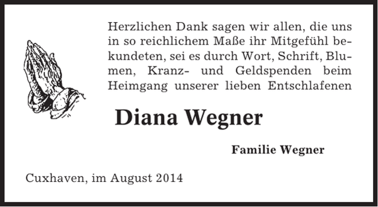 <p>Herzlichen Dank sagen wir allen, die uns<br />in so reichlichem Maße ihr Mitgefühl bekundeten, sei es durch Wort, Schrift, Blumen, Kranz- und Geldspenden beim<br />Heimgang unserer lieben Entschlafenen</p><p>Diana Wegner<br />Familie Wegner<br />Cuxhaven, im August 2014</p>