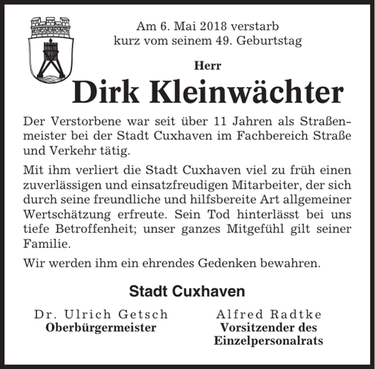 <p>Am 6. Mai 2018 verstarb<br />kurz vom seinem 49. Geburtstag<br />Herr</p><p>Dirk Kleinwächter<br />Der Verstorbene war seit über 11 Jahren als Straßenmeister bei der Stadt Cuxhaven im Fachbereich Straße<br />und Verkehr tätig.<br />Mit ihm verliert die Stadt Cuxhaven viel zu früh einen<br />zuverlässigen und einsatzfreudigen Mitarbeiter, der sich<br />durch seine freundliche und hilfsbereite Art allgemeiner<br />Wertschätzung erfreute. Sein Tod hinterlässt bei uns<br />tiefe Betroffenheit; unser ganzes Mitgefühl gilt seiner<br />Familie.<br />Wir werden ihm ein ehrendes Gedenken bewahren.</p><p>Stadt Cuxhaven<br />Dr. Ulrich Getsch<br />Oberbürgermeister</p><p>Alfred Radtke<br />Vorsitzender des<br />Einzelpersonalrats</p>