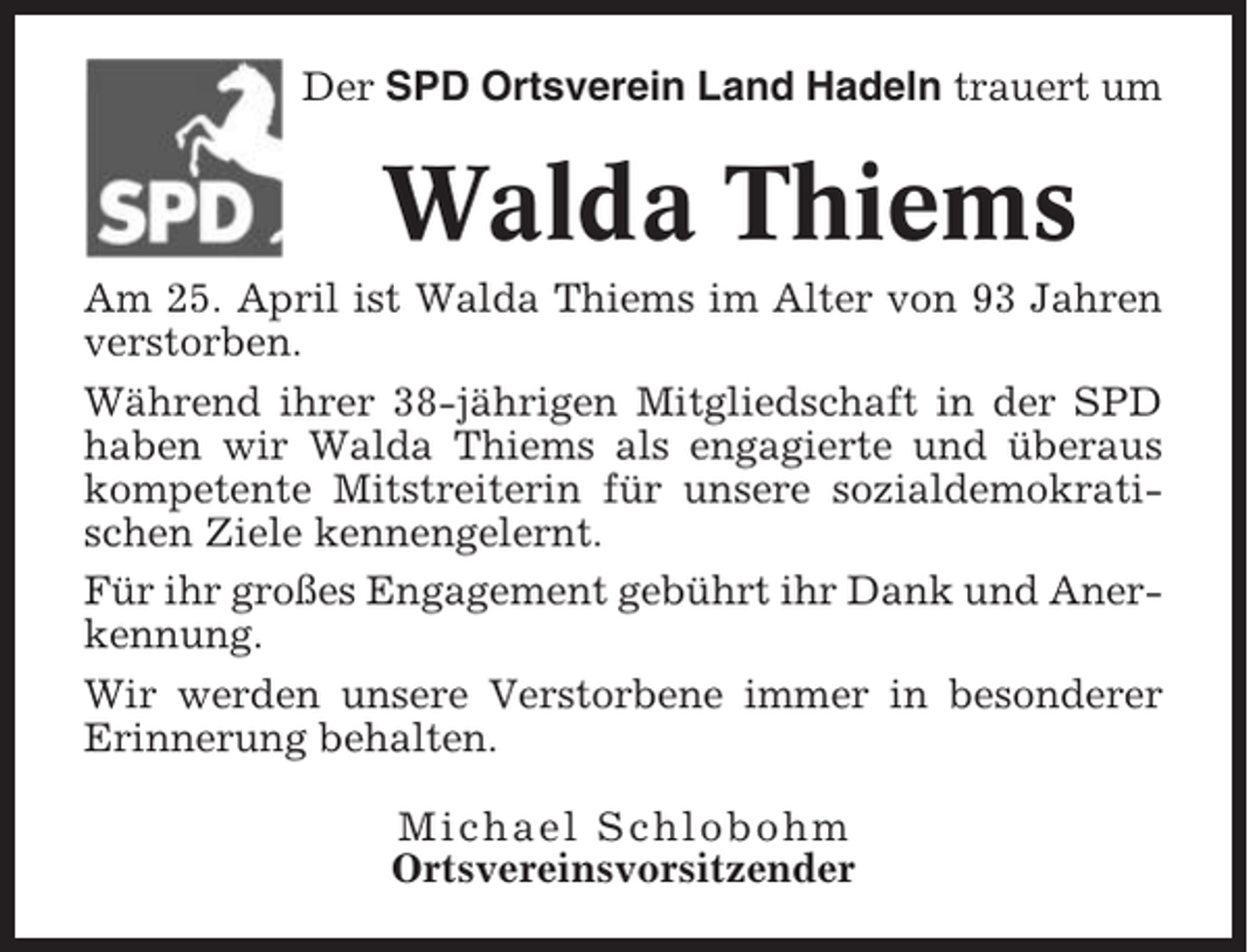 <p>Der SPD Ortsverein Land Hadeln trauert um</p><p>Walda Thiems<br />Am 25. April ist Walda Thiems im Alter von 93 Jahren<br />verstorben.<br />Während ihrer 38-jährigen Mitgliedschaft in der SPD<br />haben wir Walda Thiems als engagierte und überaus<br />kompetente Mitstreiterin für unsere sozialdemokratischen Ziele kennengelernt.<br />Für ihr großes Engagement gebührt ihr Dank und Anerkennung.<br />Wir werden unsere Verstorbene immer in besonderer<br />Erinnerung behalten.<br />Michael Schlobohm<br />Ortsvereinsvorsitzender</p>