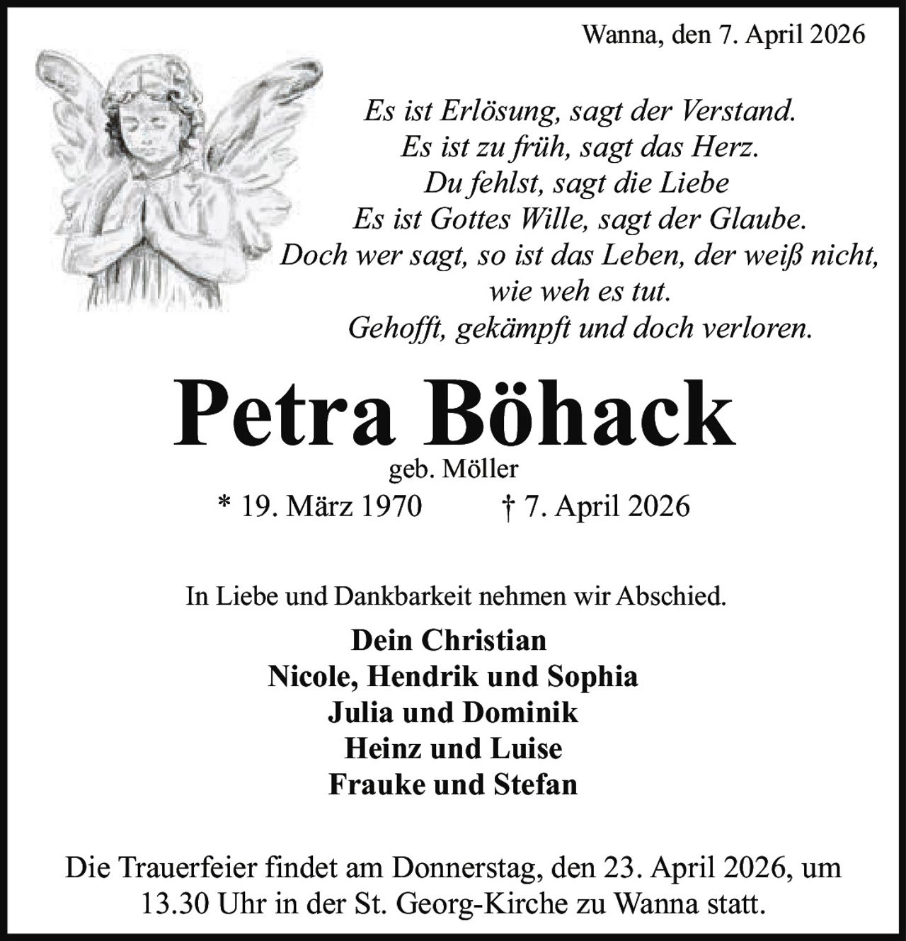Wanna, den 7. April 2026

Es ist Erlösung, sagt der Verstand.
Es ist zu früh, sagt das Herz.
Du fehlst, sagt die Liebe
Es ist Gottes Wille, sagt der Glaube.
Doch wer sagt, so ist das Leben, der weiß nicht,
wie weh es tut.
Gehofft, gekämpft und doch verloren.

Petra Böhack
geb. Möller

* 19. März 1970

† 7. April 2026

In Liebe und Dankbarkeit nehmen wir Abschied.

Dein Christian
Nicole, Hendrik und Sophia
Julia und Dominik
Heinz und Luise
Frauke und Stefan
Die Trauerfeier findet am Donnerstag, den 23. April 2026, um
13.30 Uhr in der St. Georg-Kirche zu Wanna statt.