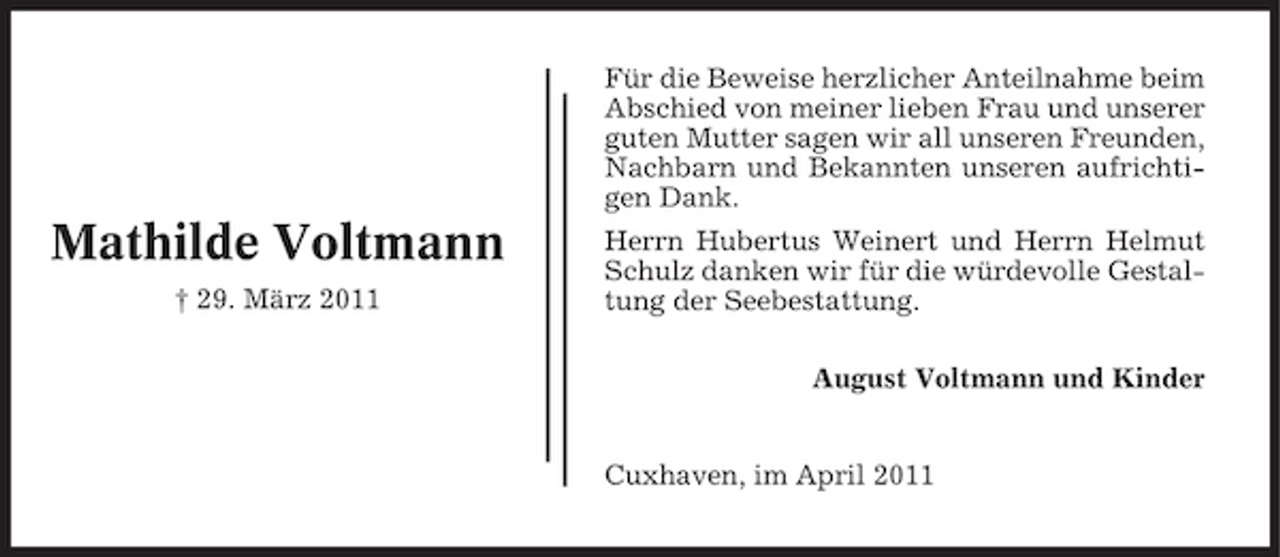 <p>Für die Beweise herzlicher Anteilnahme beim Abschied von meiner lieben Frau und unserer guten Mutter sagen wir all unseren Freunden, Nachbarn und Bekannten unseren aufrichtigen Dank.</p><p>Mathilde Voltmann<br />† 29. März 2011</p><p>Herrn Hubertus Weinert und Herrn Helmut Schulz danken wir für die würdevolle Gestaltung der Seebestattung. August Voltmann und Kinder</p><p>Cuxhaven, im April 2011</p>